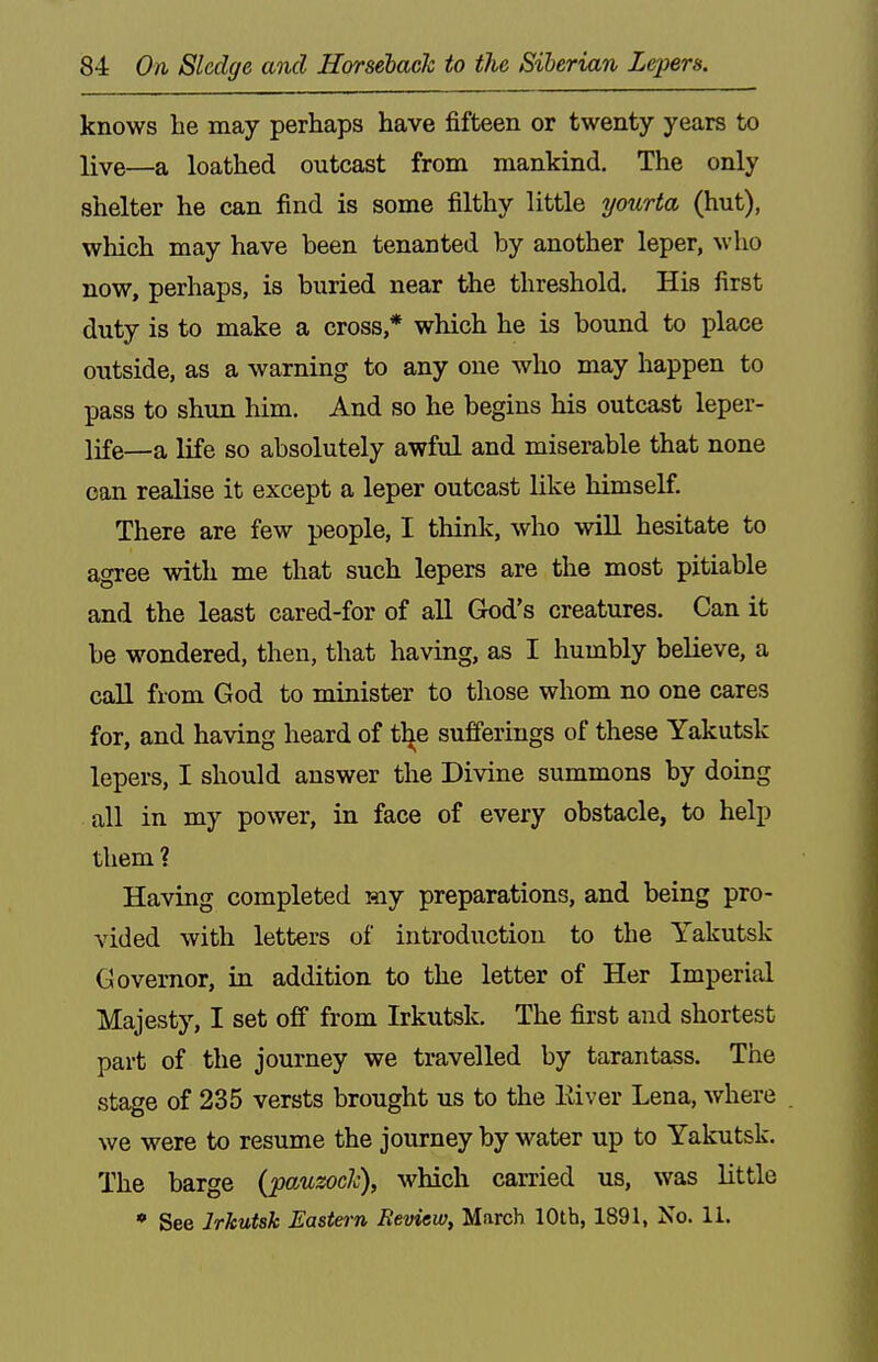 knows lie may perhaps have fifteen or twenty years to live—a loathed outcast from mankind. The only shelter he can find is some filthy little yotirta (hut), which may have been tenanted by another leper, who now, perhaps, is buried near the threshold. His first duty is to make a cross,* which he is bound to place outside, as a warning to any one who may happen to pass to shun liim. And so he begins his outcast leper- life—a life so absolutely awful and miserable that none can realise it except a leper outcast like himself. There are few people, I think, who will hesitate to agree with me that such lepers are the most pitiable and the least cared-for of all Grod's creatures. Can it be wondered, then, that having, as I humbly believe, a call from God to minister to those whom no one cares for, and having heard of tlj-e sufferings of these Yakutsk lepers, I should answer the Divine summons by doing all in my power, in face of every obstacle, to help them ? Having completed my preparations, and being pro- vided with letters of introduction to the Yakutsk Governor, in addition to the letter of Her Imperial Majesty, I set off from Irkutsk. The first and shortest part of the journey we travelled by tarantass. The stage of 235 versts brought us to the Eiver Lena, where we were to resume the journey by water up to Yakutsk. The barge (pauzocJc), which carried us, was little • See Irkutsk Eastern Review, March 10th, 1891, No. 11.