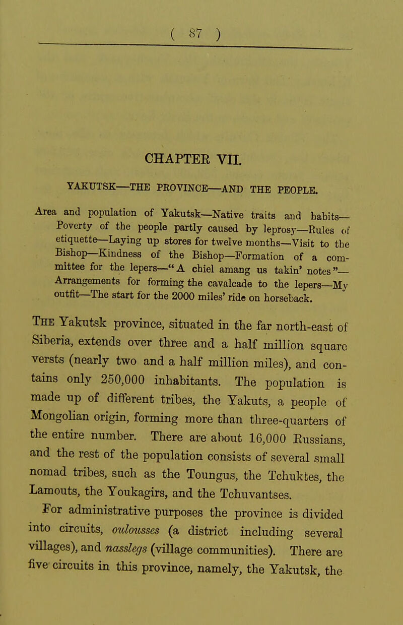 ( ) CHAPTEE VII. YAKUTSK—THE PKOVINCE—AND THE PEOPLE. Area and population of Yakutsk—Native traits and habits- Poverty of the people partly caused by leprosy—Rules cf etiquette—Laying up stores for twelve months—Visit to the Bishop—Kindness of the Bishop—Formation of a com- mittee for the lepers—A chiel amang us takin' notes— Arrangements for forming the cavalcade to the lepers—Mv outfit—The start for the 2000 miles' ride on horseback. The Yakutsk province, situated in the far north-east of Siberia, extends over three and a half million square versts (nearly two and a half million miles), and con- tains only 250,000 inhabitants. The population is made up of different tribes, the Yakuts, a people of Mongolian origin, forming more than three-quarters of the entire number. There are about 16,000 Eussians, and the rest of the population consists of several small nomad tribes, such as the Toungus, the Tchukfces, the Laments, the Youkagirs, and the Tchuvantses. For admiaistrative purposes the province is divided into circuits, oulmisses (a district including several villages), and nasslegs (village communities). There are five circuits in this province, namely, the Yakutsk, the