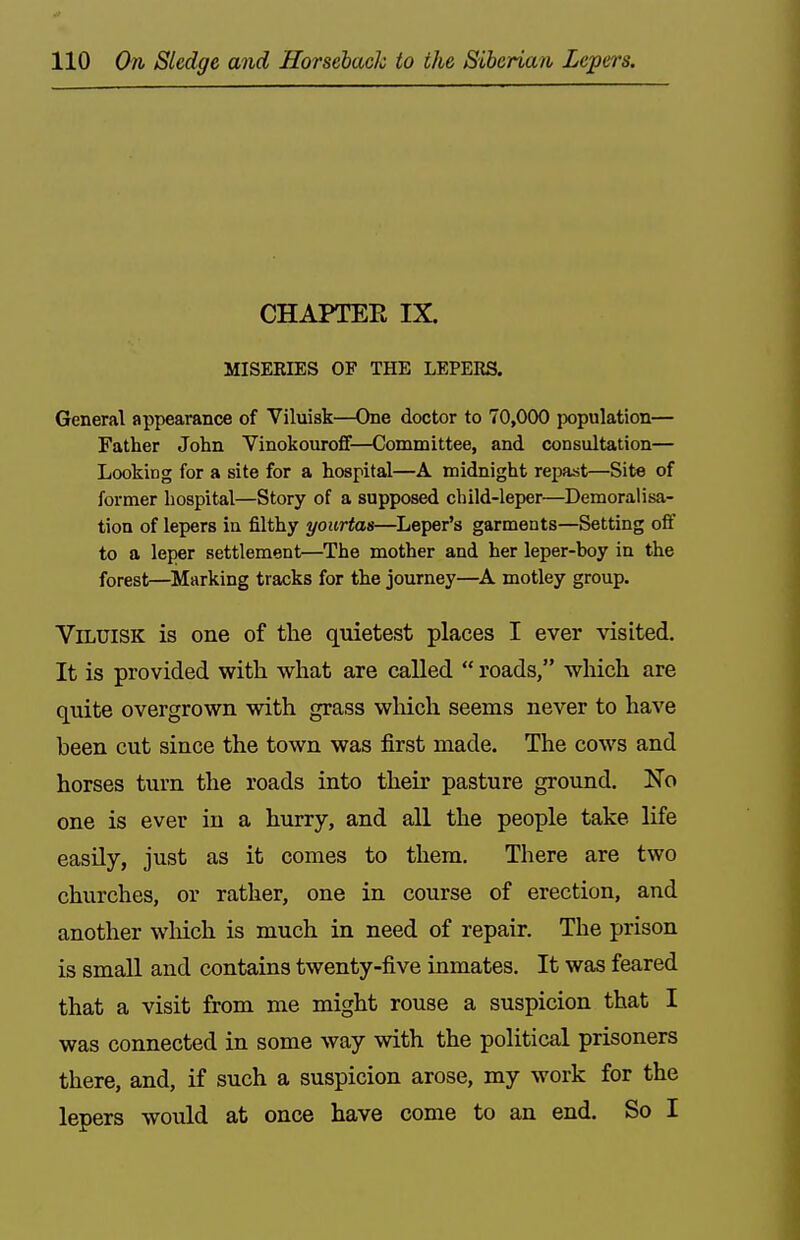 .If 110 On Sledge and Horseback to the Siberian Lepers. CHAPTEE IX. MISERIES OF THE LEPERS. General appearance of Viluisk—One doctor to 70,000 population— Father John Vinokouroff—Committee, and consultation— Looking for a site for a hospital—A midnight repast—Sit« of former hospital—Story of a supposed child-leper—Demoralisa- tion of lepers in filthy yourtas—Leper's garments—Setting off to a leper settlement—The mother and her leper-boy in the forest—^Marking tracks for the journey—A motley group. Viluisk is one of the quietest places I ever visited. It is provided with what are called  roads, which are quite overgrown with grass which seems never to have been cut since the town was first made. The cows and horses turn the roads into their pasture ground. No one is ever in a hurry, and all the people take life easily, just as it comes to them. There are two churches, or rather, one in course of erection, and another wliich is much in need of repair. The prison is small and contains twenty-five inmates. It was feared that a visit from me might rouse a suspicion that I was connected in some way with the political prisoners there, and, if such a suspicion arose, my work for the lepers would at once have come to an end. So I