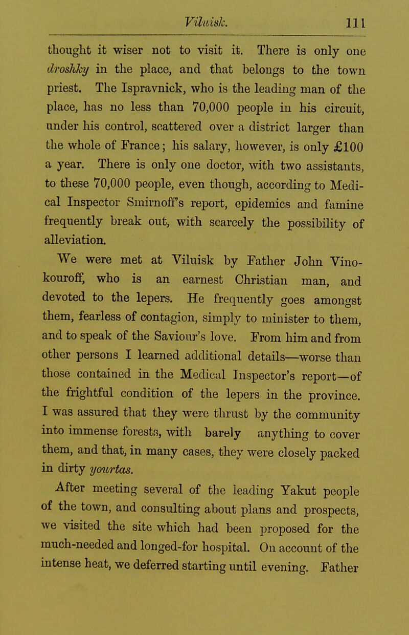 thought it wiser not to visit it. There is only one droshhy in the place, and that belongs to the town priest. The Ispravnick, who is the leading man of the place, has no less than 70,000 people in his circuit, under his control, scattered over a district larger than the whole of France; his salary, liowever, is only £100 a year. There is only one doctor, with two assistants, to these 70,000 people, even though, according to Medi- cal Inspector Smirnoff's report, epidemics and famine frequently break out, with scarcely the possibility of alleviation. We were met at Viluisk by Father John Vino- kouroff, who is an earnest Christian man, and devoted to the lepers. He frequently goes amongst them, fearless of contagion, simply to minister to them, and to speak of the Saviour's love. From him and from other persons I learned additional details—worse than those contained in the Medical Inspector's report—of the frightful condition of the lepers in the province. I was assured that they were thrust by the community into immense forests, with barely anytliing to cover them, and that, in many cases, they were closely packed in dirty yourtas. After meeting several of the leading Yakut people of the town, and consulting about plans and prospects, we visited the site which had been proposed for the much-needed and longed-for hospital. On account of the intense heat, we deferred starting until evening. Father