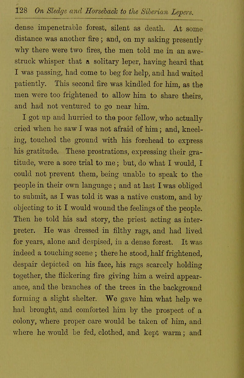 dense impenetrable forest, silent as death. At some distance was another fire ; and, on my asking presently why there were two fires, the men told me in an awe- struck whisper that a solitary leper, having heard that I was passing, had come to beg for help, and had waited patiently. This second fire was kindled for him, as the men were too frightened to allow him to share theirs, and had not ventured to go near him. I got up and hurried to the poor fellow, who actually cried when he saw I was not afraid of him; and, kneel- ing, touched the ground with his forehead to express liis gratitude. These prostrations, expressing their gra- titude, were a sore trial to me; but, do what I would, I could not prevent them, being unable to speak to the people in their own language ; and at last I was obliged to submit, as I was told it was a native custom, and by objecting to it I would wound the feelings of the people. Then he told his sad story, the priest acting as inter- preter. He was dressed in filthy rags, and had lived for years, alone and despised, in a dense forest. It was indeed a touching scene ; there he stood, half frightened, despair depicted on his face, his rags scarcely holding together, the flickering fire giving him a weird appear- ance, and the branches of the trees in the background forming a slight shelter. We gave him what help we had brought, and comforted him by the prospect of a colony, where pro]Der care would be taken of him, and where he would be fed, clothed, and kept warm; and