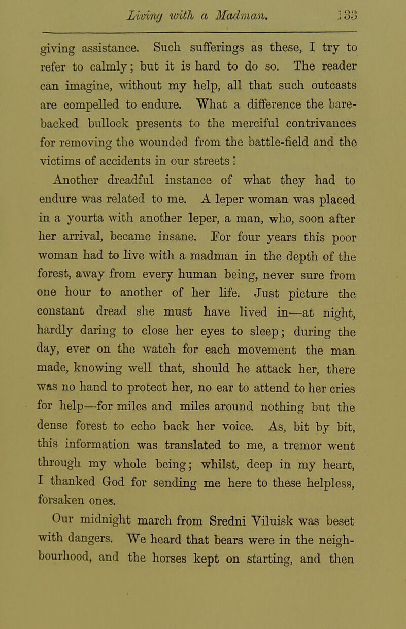 Limvj with a Madman. I3o giving assistance. Such sufferings as these, I try to refer to calmly; but it is hard to do so. The reader can imagine, Axdthout my help, all that such outcasts are compelled to endure. What a difference the bare- backed bullock presents to tlie merciful contrivances for removing the wounded from the battle-field and the victims of accidents in our streets! Another dreadful instance of what they had to endure was related to me. A leper woman was placed in a yourta with another leper, a man, who, soon after her arrival, became insane. For four years this poor woman had to live with a madman in the depth of the forest, away from every human being, never sure from one hour to another of her life. Just picture the constant dread she must have lived in—at night, hardly daring to close her eyes to sleep; during the day, ever on the watch for each movement the man made, knowing well that, should he attack her, there was no hand to protect her, no ear to attend to her cries for help—for miles and miles around nothing but the dense forest to echo back her voice. As, bit by bit, this information was translated to me, a tremor went through my whole being; whilst, deep in my heart, I thanked God for sending me here to these helpless, forsaken ones. Our midnight march from Sredni Yiluisk was beset with dangers. We heard that bears were in the neigh- bourhood, and the horses kept on starting, and then