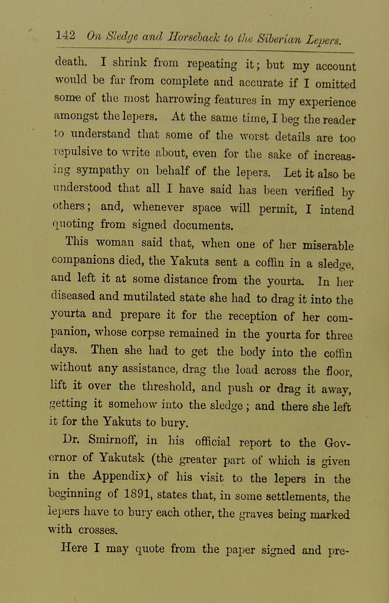 death, I shrink from repeating it; but my account would be far from complete and accurate if I omitted some of the most harrowing features in my experience amongst the lepers. At the same time, I beg the reader to understand tliat some of the worst details are too repulsive to write about, even for the sake of increas- ing sympathy on behalf of the lepers. Let it also be understood that all I have said has been verified by others; and, whenever space will permit, I intend quoting from signed documents. This woman said that, when one of her miserable companions died, the Yakuts sent a coffin in a sledo-e and left it at some distance from the yourta. In her diseased and mutilated state she had to drag it into the yourta and prepare it for the reception of her com- panion, whose corpse remained in the yourta for three days. Then she had to get the body into the coffin without any assistance, drag the load across the flooi-, lift it over the threshold, and push or drag it away, getting it somehow into the sledge ; and there she left it for the Yakuts to bury. Dr. Smirnoff, in his official report to the Glov- ornor of Yakutsk (the greater part of wlaich is given in the Appendix) of his visit to the lepers in the beginning of 1891, states that, in some settlements, the lepers have to bury each other, the graves being marked with crosses. Here I may quote from the paper signed and pre-