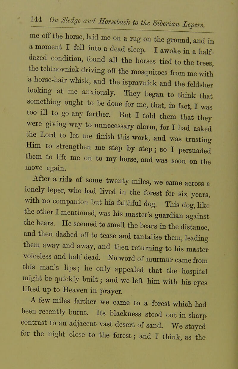 me off the horse, laid me on a rug on the ground, and in a moment I fell into a dead sleep. I awoke in a half- dazed condition, found all the horses tied to the trees the tchinovnick driving off the mosquitoes from me ^Wth a horse-hair whisk, and the ispravnick and the feldsher looking at me anxiously. They began to think that something ought to be done for me, that, in fact, I was too ill to go any farther. But I told them that they were giving way to unnecessary alarm, for I had asked the Lord to let me finish this work, and was trusting Him to strengthen me step by step; so I persuaded them to Hft me on to my horse, and was soon on the move again. After a ride of some twenty miles, we came across a lonely leper, who had lived in the forest for six years, with no companion but his faithful dog. This dog, HlcJ the other I mentioned, was his master's guardian agLinst the bears. He seemed to smeU the bears in the distance, and then dashed off to tease and tantaHse them, leading them away and away, and then returning to his master voiceless and half dead. No word of murmur came from this man's lips; he only appealed that the hospital might be quickly built; and we left him with his eyes lifted up to Heaven in prayer. A few miles farther we came to a forest which had been recently burnt. Its blackness stood out in sharp contrast to an adjacent vast desert of sand. We stayed for the night close to the forest; and I think, as the