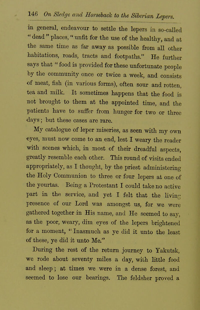 in general, endeavour to settle the lepers in so-called  dead  places,  unfit for the use of the healthy, and at the same time as far away as possible from all other habitations, roads, tracts and footpaths. He further says that food is provided for these unfortunate people hy the community once or twice a week, and consists of meat, fish (in various forms), often sour and rotten, tea and milk. It sometimes happens that the food is not brought to them at the appointed time, and the patients have to suffer from hunger for two or three days; but these cases are rare. My catalogue of leper miseries, as seen with my own eyes, must now come to an end, lest I weary the reader with scenes which, in most of their dreadfiil aspects, greatly resemble each other. Tliis round of visits ended appropriately, as I thought, by the priest administering the Holy Communion to three or four lepers at one of the yourtas. Being a Protestant I could take no active part in the service, and yet I felt that the livin'- presence of our Lord was amongst us, for we were gathered together in His name, and He seemed to sav. as the poor, weary, dim eyes of the lepers brightened for a moment,  Inasmuch as ye did it unto the least of these, ye did it unto Me. During the rest of the return journey to Yakutsk, we rode about seventy miles a day, with little food and sleep; at times we were in a dense forest, and seemed to lose our bearings. The feldsher proved a