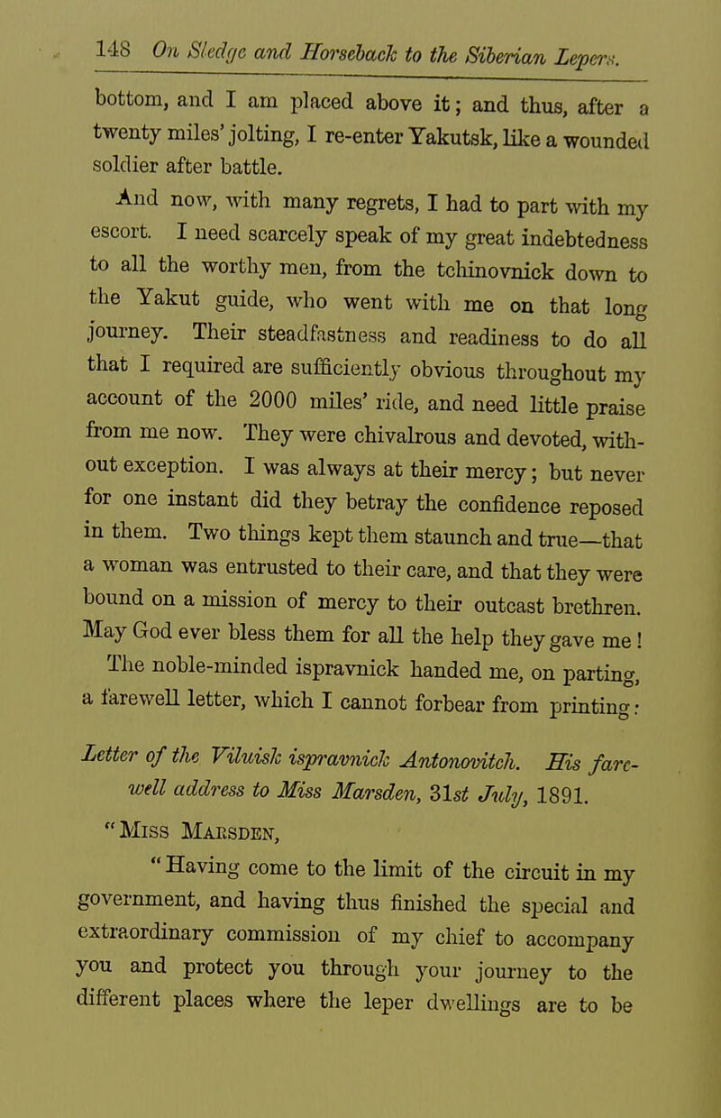 bottom, and I am placed above it; and thus, after a twenty miles'jolting, I re-enter Yakutsk, like a wounded soldier after battle. And now, with many regrets, I had to part with my escort. I need scarcely speak of my great indebtedness to all the worthy men, from the tchinovnick down to the Yakut guide, who went with me on that long journey. Their steadfastness and readiness to do all that I required are sufficiently obvious throughout my account of the 2000 miles' ride, and need little praise from me now. They were chivalrous and devoted, with- out exception. 1 was always at their mercy; but never for one instant did they betray the confidence reposed in them. Two things kept them staunch and true—that a woman was entrusted to their care, and that they were bound on a mission of mercy to their outcast brethren. May God ever bless them for all the help they gave me! The noble-minded ispravnick handed me, on parting, a farewell letter, which I cannot forbear from printing : Letter of the Viluish ispravnick Antonovitch. His fare- well address to Miss Marsden, 2,1st July, 1891. Miss Maesden, Having come to the limit of the circuit in my government, and having thus finished the special and extraordinary commission of my chief to accompany you and protect you through your journey to the different places where the leper dwellings are to be