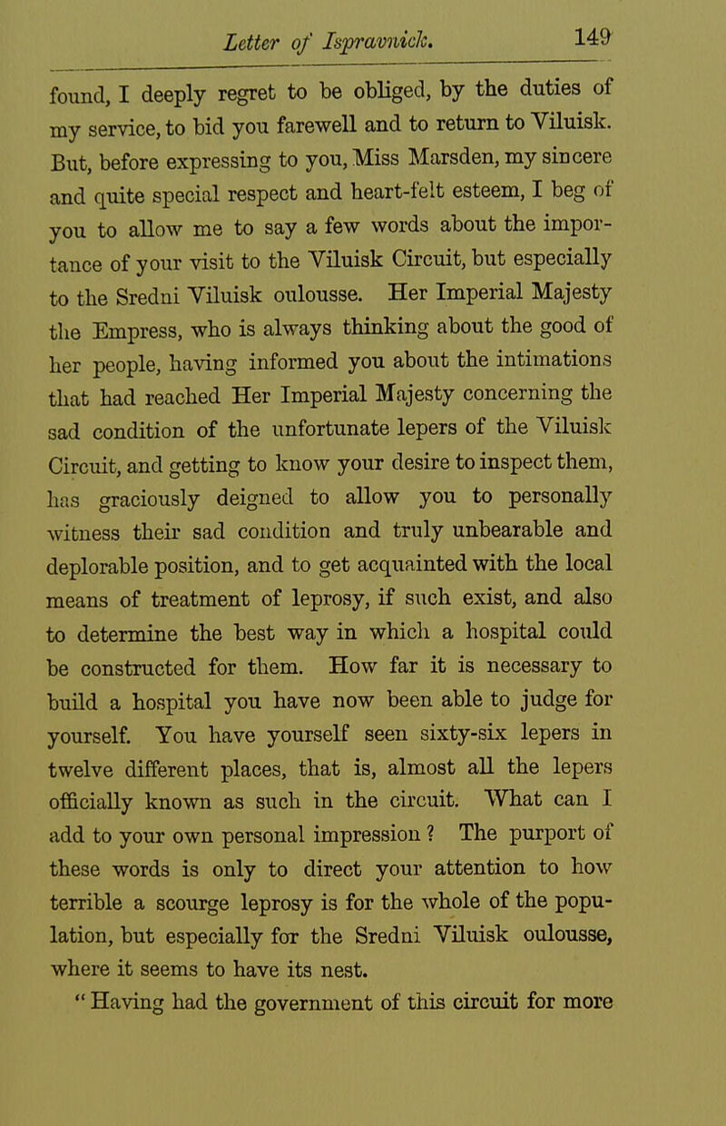 found, I deeply regret to be obliged, by the duties of my service, to bid you farewell and to return to Viluisk. But, before expressing to you. Miss Marsden, my sincere and quite special respect and heart-felt esteem, I beg of you to allow me to say a few words about the impor- tance of your visit to the Viluisk Circuit, but especially to the Sredni Viluisk oulousse. Her Imperial Majesty the Empress, who is always thinking about the good of her people, having informed you about the intimations that had reached Her Imperial Majesty concerning the sad condition of the unfortunate lepers of the Viluislc Circuit, and getting to know your desire to inspect them, has graciously deigned to allow you to personally witness their sad condition and truly unbearable and deplorable position, and to get acquainted with the local means of treatment of leprosy, if such exist, and also to determine the best way in which a hospital could be constructed for them. How far it is necessary to build a hospital you have now been able to judge for yourself. You have yourself seen sixty-six lepers in twelve different places, that is, almost all the lepers officially known as such in the circuit. What can I add to your own personal impression ? The purport of these words is only to direct your attention to how terrible a scourge leprosy is for the whole of the popu- lation, but especially for the Sredni Viluisk oulousse, where it seems to have its nest.  Having had the government of this circuit for more