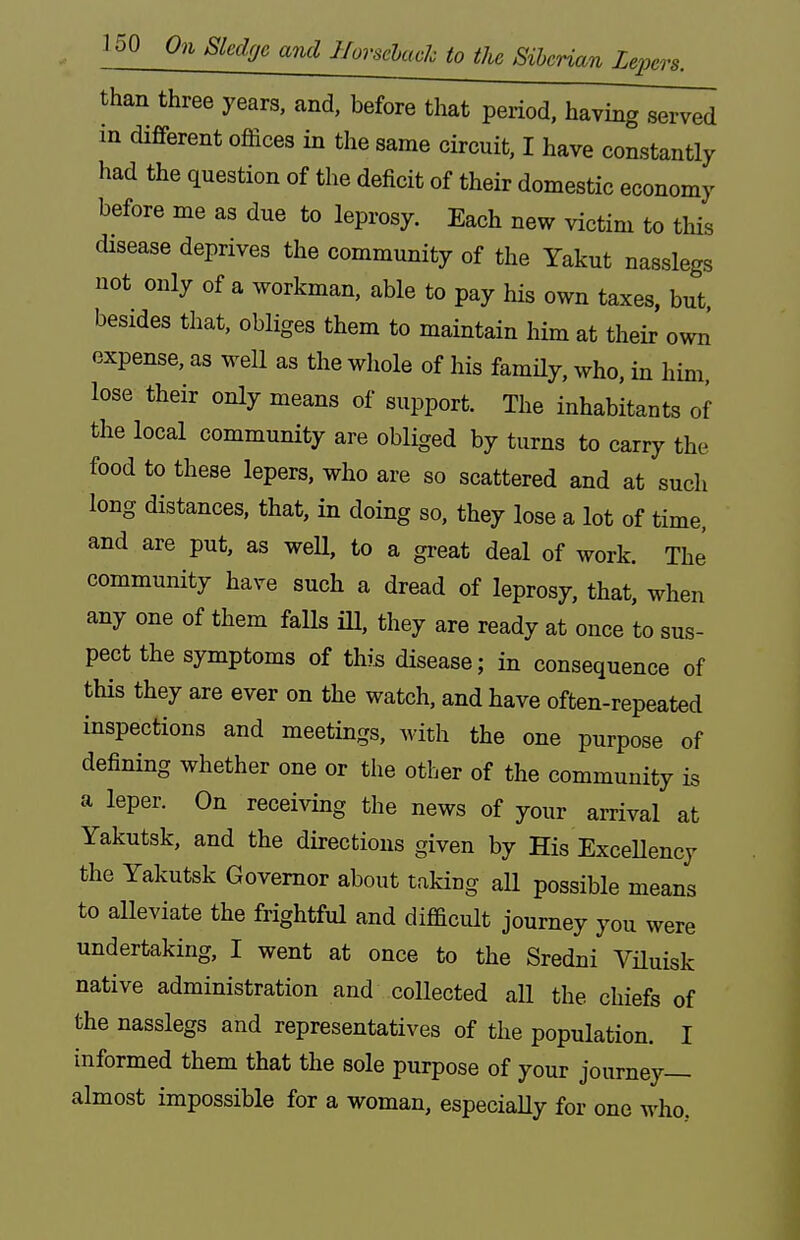 than three years, and, before that period, having served in different offices in the same circuit, I have constantly had the question of the deficit of their domestic economy before me as due to leprosy. Each new victim to this disease deprives the community of the Yakut nasslegs not only of a workman, able to pay his own taxes, but besides that, obliges them to maintain him at their owii expense, as well as the wliole of his famHy, who, in him. lose their only means of support. The inhabitants of the local community are obliged by turns to carry the food to these lepers, who are so scattered and at such long distances, that, in doing so, they lose a lot of time, and are put, as weU, to a great deal of work. ThJ community have such a dread of leprosy, that, when any one of them falls iU, they are ready at once to sus- pect the symptoms of this disease; m consequence of this they are ever on the watch, and have often-repeated inspections and meetings, with the one purpose of defining whether one or the other of the community is a leper. On receiving the news of your arrival at Yakutsk, and the directions given by His Excellency the Yakutsk Governor about taking aU possible means to alleviate the frightful and difficult journey you were undertaking, I went at once to the Sredni Viluisk native administration and collected all the chiefs of the nasslegs and representatives of the population. I informed them that the sole purpose of your journey- almost impossible for a woman, especially for one who.