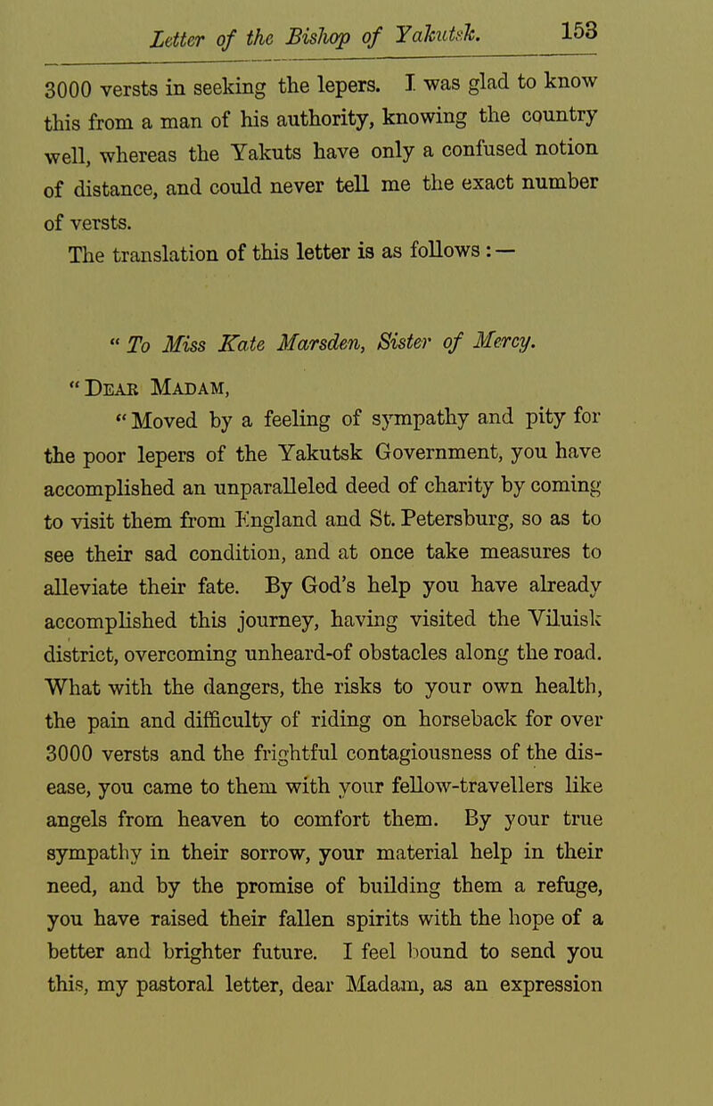 3000 versts in seeking the lepers. I. was glad to know this from a man of his authority, knowing the country well, whereas the Yakuts have only a confused notion of distance, and could never tell me the exact number of versts. The translation of this letter is as follows : —  To Miss Kate Marsden, Sister of Mercy. Deak Madam,  Moved by a feeling of sympathy and pity for the poor lepers of the Yakutsk Government, you have accomplished an unparalleled deed of charity by coming to visit them from England and St. Petersburg, so as to see their sad condition, and at once take measures to alleviate their fate. By God's help you have already accomplished this journey, having visited the Viluisk district, overcoming unheard-of obstacles along the road. What with the dangers, the risks to your own health, the pain and difficulty of riding on horseback for over 3000 versts and the frightful contagiousness of the dis- ease, you came to them with your feUow-travellers like angels from heaven to comfort them. By your true sympathy in their sorrow, your material help in their need, and by the promise of building them a refuge, you have raised their fallen spirits with the hope of a better and brighter future. I feel liound to send you this, my pastoral letter, dear Madam, as an expression