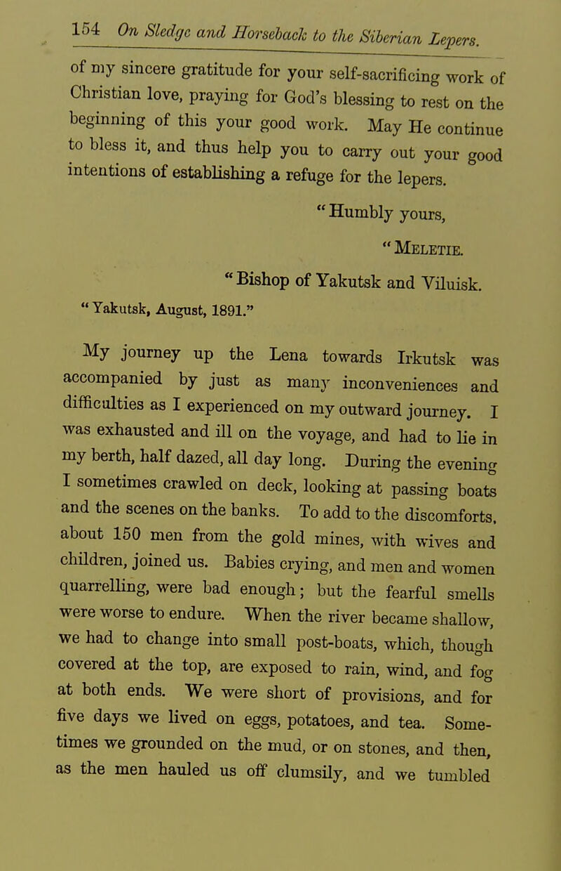 of my sincere gratitude for your self-sacrificing work of Christian love, praying for God's blessing to rest on the beginning of this your good work. May He continue to bless it, and thus help you to carry out your good intentions of establishing a refuge for the lepers. Humbly yours,  Meletie. Bishop of Yakutsk and Viluisk.  Yakutsk, August, 1891. My journey up the Lena towards Irkutsk was accompanied by just as many inconveniences and difficulties as I experienced on my outward journey. I was exhausted and ill on the voyage, and had to He in my berth, half dazed, all day long. During the evening I sometimes crawled on deck, looking at passing boate and the scenes on the banks. To add to the discomforts, about 150 men from the gold mines, with wives and chHdren, joined us. Babies crying, and men and women quarrelling, were bad enough; but the fearful smeUs were worse to endure. When the river became shaUow, we had to change into small post-boats, which, though covered at the top, are exposed to rain, wind, and fog at both ends. We were short of provisions, and for five days we lived on eggs, potatoes, and tea. Some- times we grounded on the mud, or on stones, and then, as the men hauled us off clumsily, and we tumbled