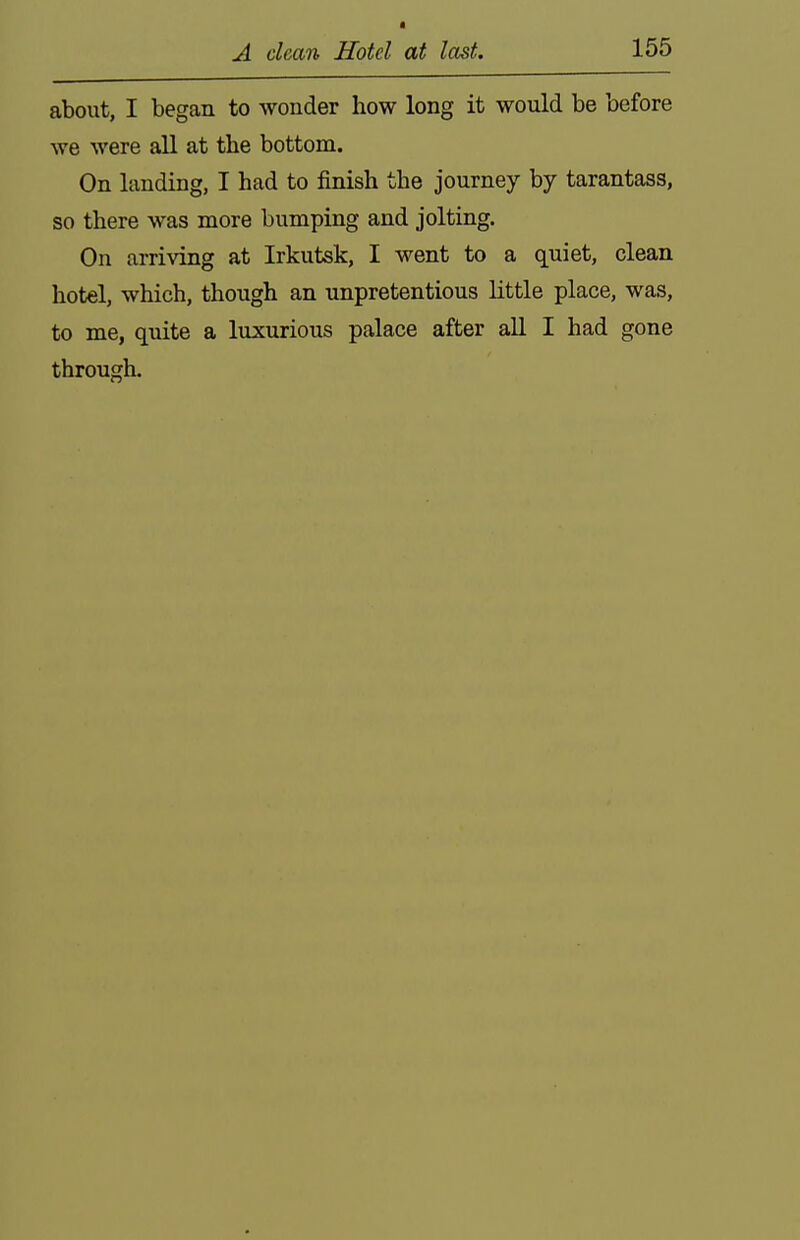 about, I began to wonder how long it would be before we were all at the bottom. On landing, I had to finish the journey by tarantass, so there was more bumping and jolting. On arriving at Irkutsk, I went to a quiet, clean hotel, which, though an unpretentious little place, was, to me, quite a luxurious palace after all I had gone through.