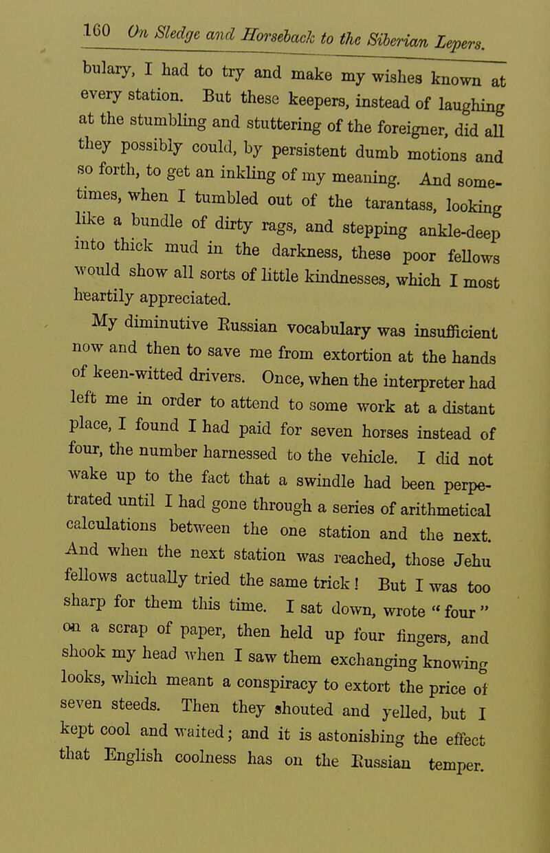 bulary, I had to try and make my wish^Twi^ every station. But these keepers, instead of laughing at the stumbling and stuttering of the foreigner, did all they possibly could, by persistent dumb motions and so forth, to get an inkling of my meaning. And some- times, when I tumbled out of the tarantass, looking like a bundle of dirty rags, and stepping ankle-deep into thick mud in the darkness, these poor feUows ^vould show all sorts of little kindnesses, which I most heartily appreciated. My diminutive Eussian vocabulary was insufficient now and then to save me from extortion at the hands of keen-witted drivers. Once, when the interpreter had left me in order to attend to some work at a distant place, I found I had paid for seven horses instead of four, the number harnessed to the vehicle. I did not wake up to the fact that a swindle had been perpe- trated until I had gone through a series of arithmetical calculations between the one station and the next. And when the next station was reached, those Jehu fellows actuaUy tried the same trick! But I was too sharp for them tliis time. I sat down, wrote « four  on a scrap of paper, then held up four fingers, and shook my head when I saw them exchanging kno^mg looks, which meant a conspiracy to extort the price of seven steeds. Then they shouted and yeUed, but I kept cool and waited; and it is astonishing the effect that English coolness has on the Eussian temper.
