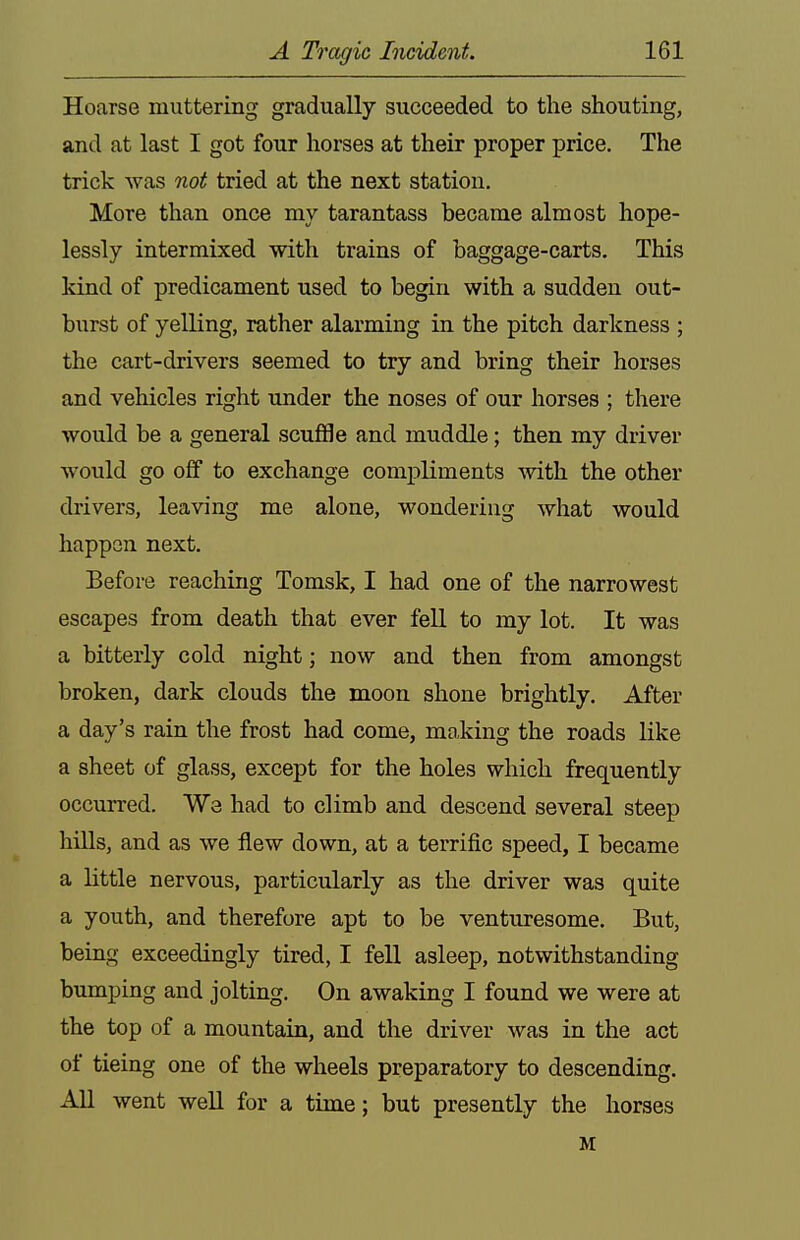 Hoarse muttering gradually succeeded to the shouting, and at last I got four horses at their proper price. The trick was not tried at the next station. More than once my tarantass became almost hope- lessly intermixed with trains of baggage-carts. This kind of predicament used to begin with a sudden out- burst of yelling, rather alarming in the pitch darkness ; the cart-drivers seemed to try and bring their horses and vehicles right under the noses of our horses ; there would be a general scuffle and muddle; then my driver would go off to exchange compliments -with the other drivers, leaving me alone, wondering what would happen next. Before reaching Tomsk, I had one of the narrowest escapes from death that ever fell to my lot. It was a bitterly cold night; now and then from amongst broken, dark clouds the moon shone brightly. After a day's rain the frost had come, mo,king the roads like a sheet of glass, except for the holes which frequently occurred. We had to climb and descend several steep hills, and as we flew down, at a terrific speed, I became a little nervous, particularly as the driver was quite a youth, and therefore apt to be venturesome. But, being exceedingly tired, I fell asleep, notwithstanding bumping and jolting. On awaking I found we were at the top of a mountain, and the driver was in the act of tieing one of the wheels preparatory to descending. All went well for a time; but presently the horses M