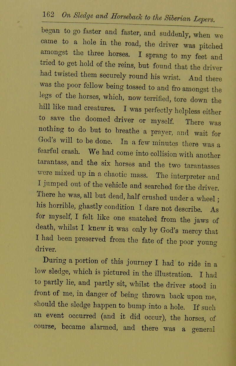 began to go faster and faster, and suddenly, when we came to a hole in the road, the driver was pitched amongst the three horses. I sprang to my feet and tried to get hold of the reins, but found that the driver had twisted them securely round his wrist. And there was the poor fellow being tossed to and fro amongst the legs of the horses, which, now terrified, tore down the hill lilce mad creatures. I was perfectly helpless either to save the doomed driver or myself. There was nothing to do but to breathe a prnyer. and wait for God's will to be done. In a few minutes tliere was a fearful crash. We had come into collision with another tarantass, and the six horses and the two tarantasses were mixed up in a chaotic mass. The interpreter and I jumped out of the vehicle and searched for the driver. There he was, all but dead, half crushed under a wheel; his horrible, ghastly condition I dare not describe. As' for myself, I felt like one snatched from the jaws of death, wliilst I knew it was only by God's mercy that I had been preserved from the fate of the poor young driver. During a portion of this journey I had to ride in a low sledge, which is pictured in the Ulustration. I had to partly lie, and partly sit, whilst the driver stood in front of me, in danger of being thrown back upon me, should the sledge happen to bump into a hole. If sucli an event occurred (and it did occur), the horses, of course, became alarmed, and there was a general