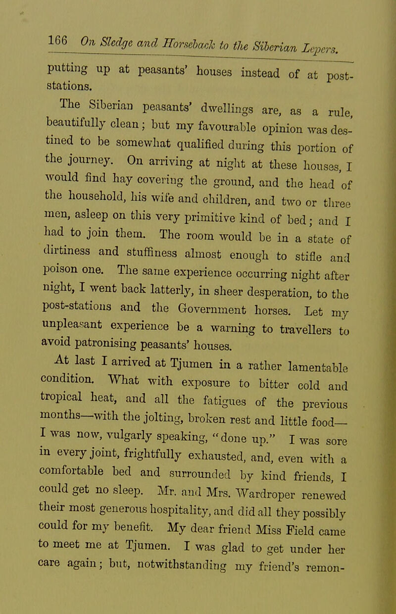 putting up at peasants' houses instead of at post- stations. The Siberian peasants' dwellings are, as a rule beautifully clean; but my favourable opinion was des- tined to be somewhat qualified during this portion of the journey. On arriving at night at these houses, I would find hay covering the ground, and the head 'of the household, his wife and children, and two or tlireo men, asleep on this very primitive kind of bed; and I had to join them. The room would be in a state of dirtiness and stuffiness almost enough to stifle and poison one. The same experience occurring night after night, I went back latterly, in sheer desperation, to the post-stations and the Government horses. Let my unpleasant experience be a warning to travellers to avoid patronising peasants' houses. At last I arrived at Tjumen in a rather lamentable condition. What with exposure to bitter cold and tropical heat, and aU the fatigues of the previous months-with the joltmg, broken rest and Httle food- I was now, vulgarly speaking, done up. I was sore in every joint, frightfully exhausted, and, even with a comfortable bed and surrounded by kind friends, I could get no sleep. Mr. and Mrs. Wardroper renewed their most generous hospitality, and did all they possibly could for my benefit. My dear friend Miss Field came to meet me at Tjumen. I was glad to get under her care again; but, notwithstanding my friend's remon-