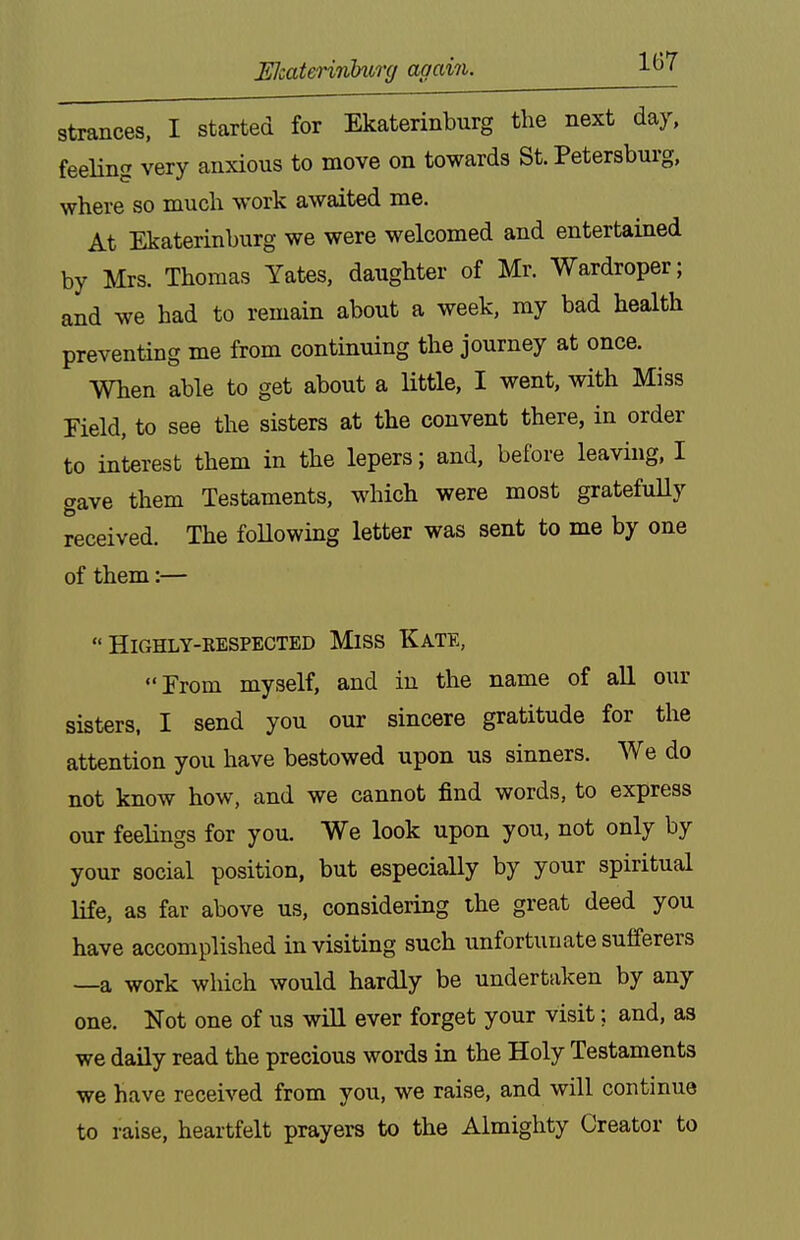 Wcaterinhurg again. strances, I started for Ekaterinburg the next day, feeling very anxious to move on towards St. Petersburg, where so much work awaited me. At Ekaterinburg we were welcomed and entertained by Mrs. Thomas Yates, daughter of Mr. Wardroper; and we had to remain about a week, my bad health preventing me from continuing the journey at once. When able to get about a Httle, I went, with Miss Field, to see the sisters at the convent there, in order to interest them in the lepers; and, before leaving, I gave them Testaments, which were most gratefuUy received. The following letter was sent to me by one of them:—  HiGHLY-EESPECTED MlSS KaTE, From myself, and in the name of all our sisters, I send you our sincere gratitude for the attention you have bestowed upon us sinners. We do not know how, and we cannot find words, to express our feelings for you. We look upon you, not only by your social position, but especially by your spiritual life, as far above us, considering the great deed you have accomplished in visiting such unfortunate sufferers —a work which would hardly be undertaken by any one. Not one of us will ever forget your visit; and, as we daily read the precious words in the Holy Testaments we have received from you, we raise, and will continue to raise, heartfelt prayers to the Almighty Creator to