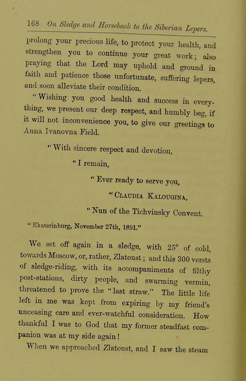 prolong your precious life, to protect your health, and strengthen you to continue your great work; also praying that the Lord may uphold and ground in faith and patience those unfortunate, suffering lepers, and soon alleviate their condition. Wishing you good health and success in every- tliing, we present our deep respect, and humbly beg, if it wm not inconvenience you, to give our greetings'to Anna Ivanovna Pield. With sincere respect and devotion,  I remain, *' Ever ready to serve you, Claudia K^o-ougina, Nun of the Tichvinsky Convent.  Ekaterinburg, November 27th, 1891. We set off again in a sledge, with 25° of cold, towards Moscow, or, rather, Zlatoust; and this 300 verst^ of sledge-riding, with its accompaniments of filtliy post-stations, dirty people, and swanning vermin, threatened to prove the last straw. The little life left in me was kept from expiring by my friend's unceasing care and ever-watchful consideration. How thankful I was to God that my former steadfast com- panion was at my side again I When we approached Zlatoust, and I saw the steam