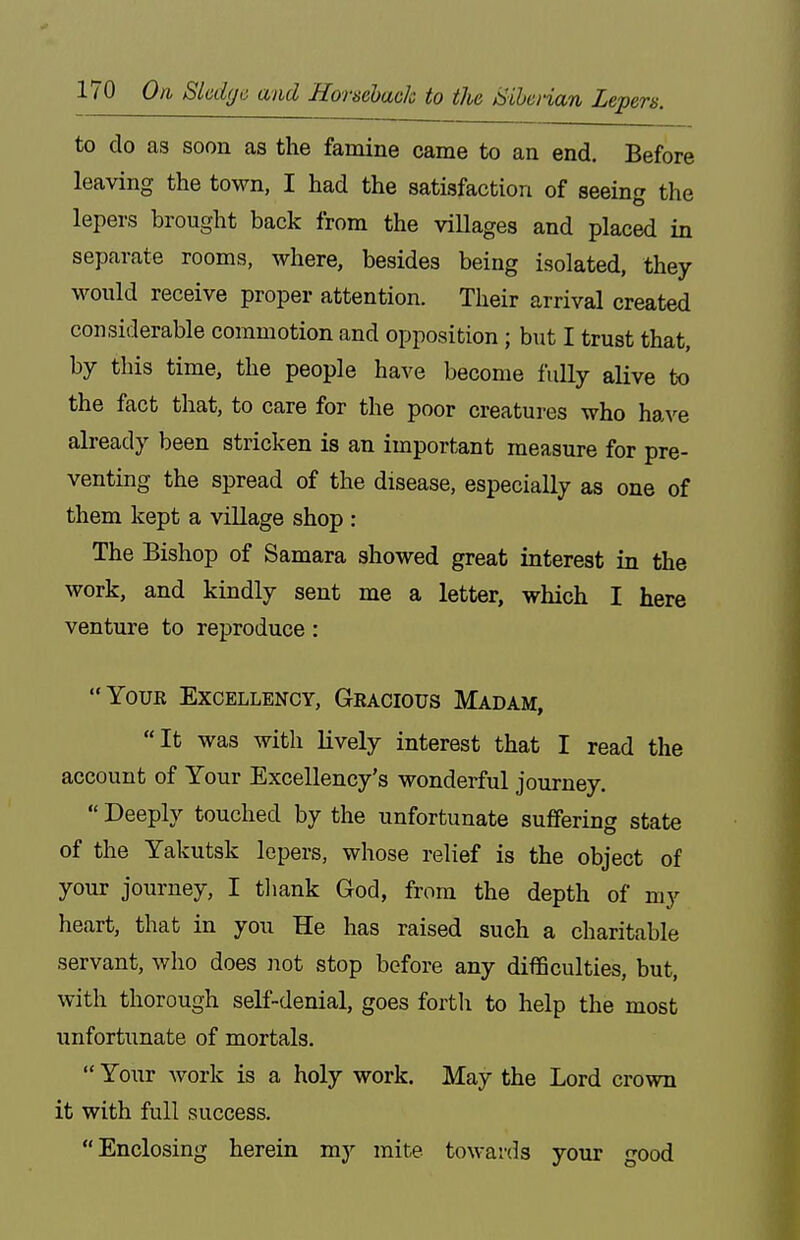 to do as soon as the famine came to an end. Before leaving the town, I had the satisfaction of seeing the lepers brought back from the villages and placed in separate rooms, where, besides being isolated, they would receive proper attention. Their arrival created considerable commotion and opposition; but I trust that, by this time, the people have become fully alive to the fact that, to care for the poor creatures who have abeady been stricken is an important measure for pre- venting the spread of the disease, especially as one of them kept a village shop : The Bishop of Samara showed great Interest in the work, and kindly sent me a letter, which I here venture to reproduce: Your Excellency, Gracious Madam, It was with lively interest that I read the account of Your Excellency's wonderful journey.  Deeply touched by the unfortunate suffering state of the Yakutsk lepers, whose relief is the object of your journey, I tliank God, from the depth of my heart, that in you He has raised such a charitable servant, who does not stop before any difficulties, but, with thorough self-denial, goes fortli to help the most unfortunate of mortals.  Your work is a holy work. May the Lord crown it with full success. Enclosing herein my mite towards your good