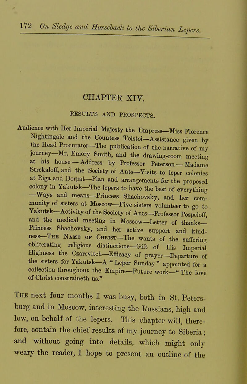 CHAPTEE XIV. EESULTS AND PROSPECTS. Audience with Her Imperial Majesty the Empress-Miss Florence Nightingale and the Countess Tolstoi-Assistance given by the Head Procurator—The publication of the narrative of my journey—Mr. Emory Smith, and the drawing-room meetin- at his house —Address by Professor Peterson — Madame Strekaloff, and the Society of Ants—Visits to leper colonies at Riga and Dorpat—Plan and arrangements for the proposed colony in Yakutsk—The lepers to have the best of everything —Ways and means—Princess Shachovsky, and her com- munity of sisters at Moscow—Five sisters volunteer to go to Yakutsk—Activity of the Society of Ants—Professor Pospeloff, and the medical meeting in Moscow—Letter of thanks- Princess Shachovsky, and her active support and kind- ness—The Name ok CnRisT-The wants of the suffering obliterating religious distinctions—Gift of His Imperial Highness the Czarevitch—Efficacy of prayer—Departure of the sisters for Yakutsk—A Leper Sunday appointed for a collection throughout the Empire—Future work— The love of Christ constraineth us. The next four months I was busy, both in St. Peters- burg and in Moscow, interesting the Eussians, high and low, on behalf of the lepers. This chapter will, there- fore, contain the chief results of my journey to Siberia; and without going into details, which might only weary the reader, I hope to present an outline of the