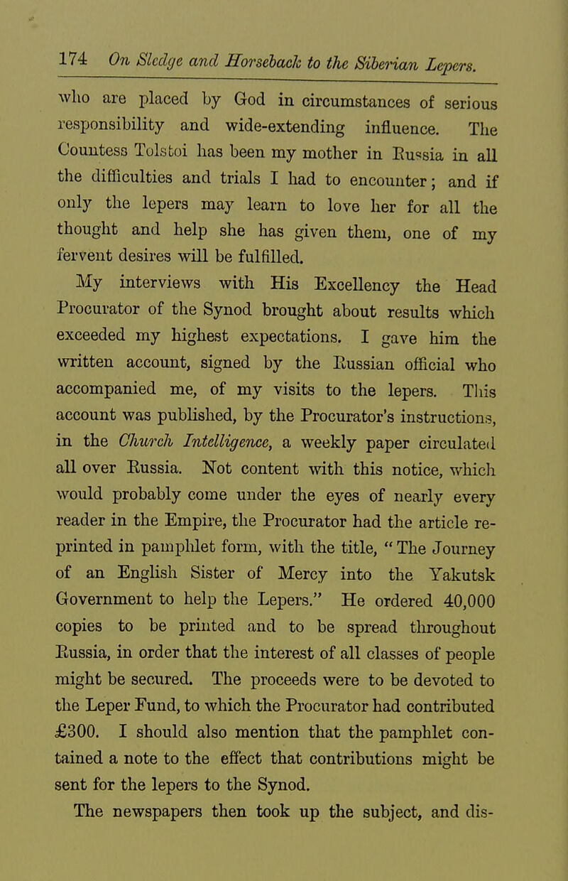 who are placed by God in circumstances of serious responsibility and wide-extending influence. The Countess Tolstoi has been my mother in Eussia in all the difficulties and trials I had to encounter; and if only the lepers may learn to love her for all the thought and help she has given them, one of my fervent desires will be fulfilled. My interviews with His Excellency the Head Procurator of the Synod brought about results which exceeded my highest expectations. I gave him the written account, signed by the Eussian official who accompanied me, of my visits to the lepers. This account was published, by the Procurator's instructions, in the Church Intelligence, a weekly paper circulated all over Eussia. Not content with this notice, which would probably come under the eyes of nearly every reader in the Empire, the Procurator had the article re- printed in pampMet form, with the title,  The Journey of an English Sister of Mercy into the Yakutsk Government to help the Lepers. He ordered 40,000 copies to be printed and to be spread throughout Eussia, in order that the interest of all classes of people might be secured. The proceeds were to be devoted to the Leper Eund, to which the Procurator had contributed £300. I should also mention that the pamphlet con- tained a note to the effect that contributions might be sent for the lepers to the Synod. The newspapers then took up the subject, and dis-