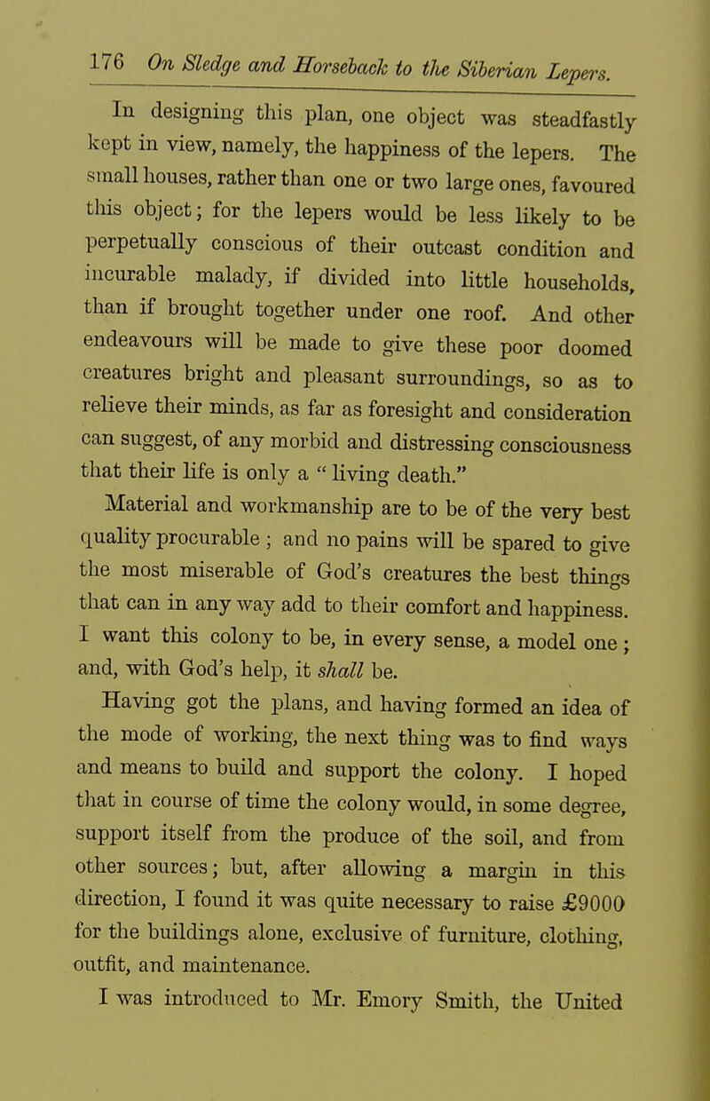 In designing this plan, one object was steadfastly kept in view, namely, the happiness of the lepers. The small houses, rather than one or two large ones, favoured tliis object; for the lepers would be less likely to be perpetually conscious of their outcast condition and incurable malady, if divided into little households, than if brought together under one roof. And other endeavours will be made to give these poor doomed creatures bright and pleasant surroundings, so as to relieve their minds, as far as foresight and consideration can suggest, of any morbid and distressing consciousness that their life is only a  living death. Material and workmanship are to be of the very best quality procurable ; and no pains will be spared to give the most miserable of God's creatures the best things that can in any way add to their comfort and happiness. I want this colony to be, in every sense, a model one ; and, with God's help, it shall be. Having got the plans, and having formed an idea of the mode of working, the next thing was to find ways and means to build and support the colony. I hoped that in course of time the colony would, in some degree, support itself from the produce of the soil, and from other sources; but, after allowing a margin in this direction, I found it was quite necessary to raise £9000 for the buildings alone, exclusive of furniture, clothing, outfit, and maintenance. I was introduced to Mr. Emory Smith, the United