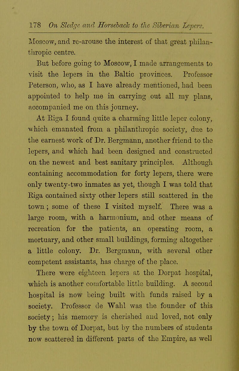 ^Moscow, and re-arouse the interest of that great philan- thropic centre. But before going to Moscow, I made arrangements to visit the lepers in the Baltic provinces. Professor Peterson, who, as I have already mentioned, had been appointed to help me in carrying out all my plans, accompanied me on this journey. At Eiga I found quite a charming little leper colony, which emanated from a philanthropic society, due to the earnest work of Dr. Bergmann, another friend to the lepers, and which had been designed and constructed on the newest and best sanitary principles. Although containing accommodation for forty lepers, there were only twenty-two inmates as yet, though I was told that Eiga contained sixty other lepers still scattered in the town; some of these I visited myself. There was a large room, with a harmonium, and other means of recreation for the patients, an operating room, a mortuary, and other small buildings, forming altogether a little colony. Dr. Bergmann, with several other competent assistants, has charge of the place. There were eighteen lepers at the Dorpat hospital, which is another comfortable little building. A second hospital is now being built with funds raised by a society. Professor de Wahl was the founder of this society; his memory is cherished and loved, not only by the town of Dorpat, but by the numbers of students now scattered in different parts of the Empire, as well