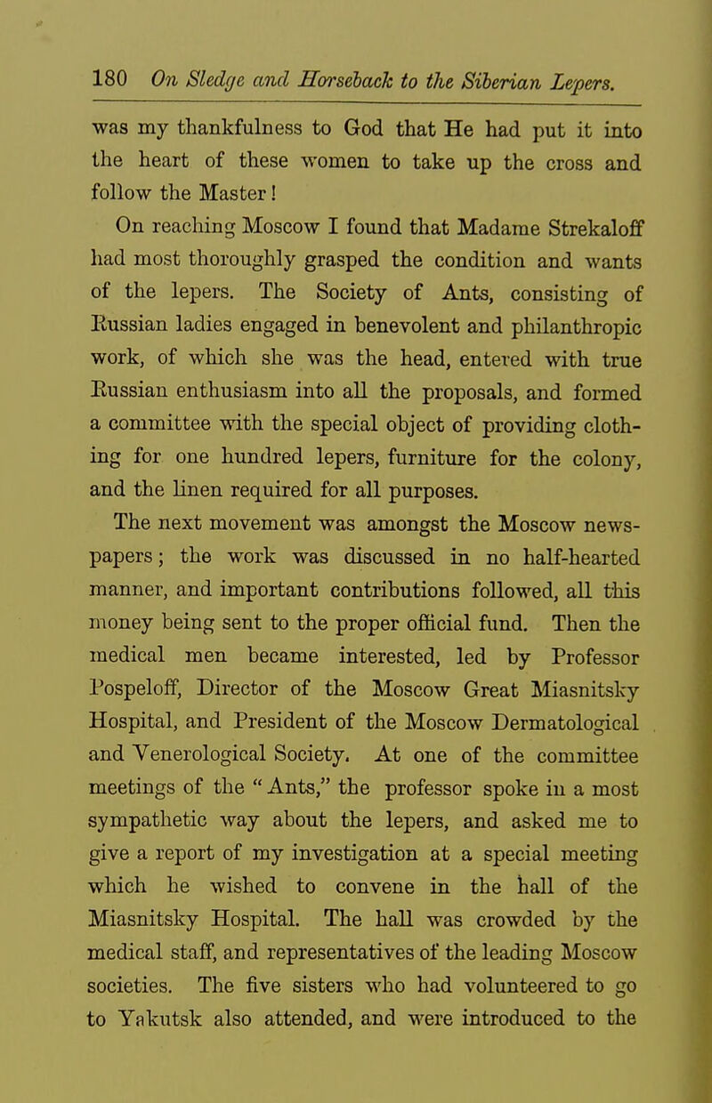 was my thankfulness to God that He had put it into the heart of these women to take up the cross and follow the Master! On reaching Moscow I found that Madame Strekaloff had most thoroughly grasped the condition and wants of the lepers. The Society of Ants, consisting of Kussian ladies engaged in benevolent and philanthropic work, of which she was the head, entered with true Eussian enthusiasm into all the proposals, and formed a committee with the special object of providing cloth- ing for one hundred lepers, furniture for the colony, and the linen required for all purposes. The next movement was amongst the Moscow news- papers ; the work was discussed in no half-hearted manner, and important contributions followed, all this money being sent to the proper official fund. Then the medical men became interested, led by Professor Pospeloff, Director of the Moscow Great Miasnitsky Hospital, and President of the Moscow Dermatological and Venerological Society. At one of the committee meetings of the  Ants, the professor spoke in a most sympathetic way about the lepers, and asked me to give a report of my investigation at a special meeting which he wished to convene in the hall of the Miasnitsky Hospital. The hall was crowded by the medical staff, and representatives of the leading Moscow societies. The five sisters who had volunteered to go to Yakutsk also attended, and were introduced to the