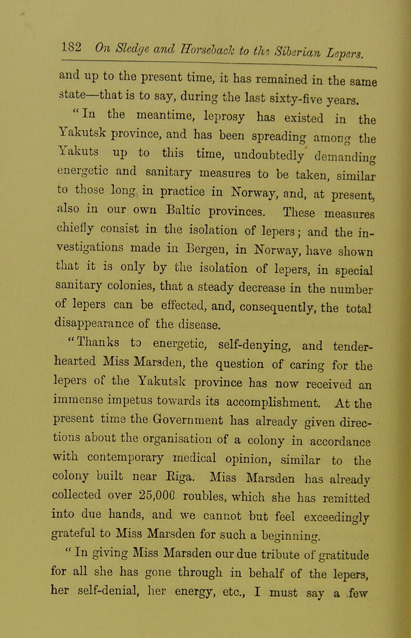 and up to the present time, it has remained in the same state—that is to say, during the last sixty-five years. In the meantime, leprosy has existed in the Yakutsk province, and has been spreading among the Yakuts up to this time, undoubtedly' demanding energetic and sanitary measures to be taken, similar to those long in practice in Norway, and, at present, also in our own Baltic provinces. These measures chiefly consist in the isolation of lepers; and the in- vestigations made in Bergen, in Norway, have shown that it is only by the isolation of lepers, in special sanitary colonies, that a steady decrease in the number of lepers can be effected, and, consequently, the total disappearance of the disease. Thanks to energetic, self-denying, and tender- hearted Miss Marsden, the question of caring for the lepers of the Yakutsk province has now received an immense impetus towards its accomplishment. At the present time the Government has already given direc- tions about the organisation of a colony in accordance with contemporary medical opinion, similar to the colony built near Eiga. Miss Marsden has already collected over 25,000 roubles, which she has remitted into due hands, and we cannot but feel exceedingly grateful to Miss Marsden for such a be-nnnin'r  In giving Miss Marsden our due tribute of gratitude for all she has gone through in behalf of the lepers, her self-denial, her energy, etc., I must say a few