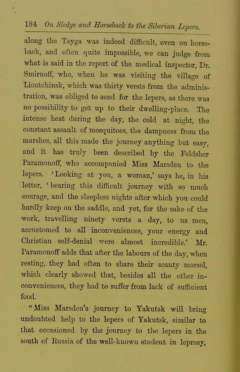 along the Tayga was indeed difficult, even on horse- back, and often quite impossible, we can judge from what is said in the report of the medical inspector, Dr. Smirnoff, who, when he was visiting the village of Lioutchinsk, which was thirty versts from the adminis- tration, was obliged to send for the lepers, as there was no possibility to get up to their dwelling-place. The intense heat during the day, the cold at night, the constant assault of mosquitoes, the dampness from the marshes, all this made the journey anything but easy, and it has truly been described by the Feldsher Paramonoff, who accompanied Miss Marsden to the lepers. ' Looking at you, a woman,' says he, in his letter, 'bearing this difficult journey with so much courage, and the sleepless nights after which you could hardly keep on the saddle, and yet, for the sake of the work, travelling ninety versts a day, to us men, accustomed to all inconveniences, your energy and Christian self-denial were almost incredible.' Mr. Paramonoff adds that after the labours of the day, when resting, they had often to share their scanty morsel, wliich clearly showed that, besides all the other in- conveniences, they had to suffer from lack of sufficient food. Miss Marsden's journey to Yakutsk will bring undoubted help to the lepers of Yakutsk, similar to that occasioned by the journey to the lepers in the south of Eussia of the well-known student in leprosy,