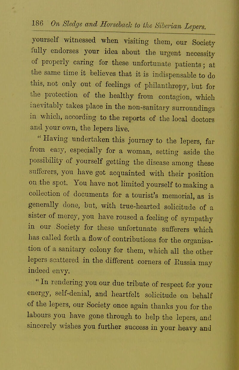 yourself witnessed when visiting them, our Society I'ully endorses your idea about the urgent necessity of properly caring for these unfortunate patients; at the same time it believes that it is indispensable to do this, not only out of feelings of philanthropy, but for the protection of the healthy from contagion, which inevitably takes place in the non-sanitary surroundings in which, according to the reports of the local doctors and your own, the lepers live.  Having undertaken this journey to the lepers, fai- from easy, especially for a woman, setting aside the possibility of yourself getting the disease among these sufferers, you have got acquainted with their position on the spot. You have not limited yourself to making a collection of documents for a tourist's memorial, as is generally done, but, with true-hearted solicitude of a sister of mercy, you have roused a feeling of sympathy in our Society for these unfortunate sufferers which has called forth a flow of contributions for the organisa- tion of a sanitary colony for them, which all the other lepers scattered in the different corners of Eussia may indeed envy.  In rendering you our due tribute of respect for your energy, self-denial, and heartfelt solicitude on behalf of the lepers, our Society once again thanks you for the labours you have gone through to help the lepers, and sincerely wishes you further success in your heavy and