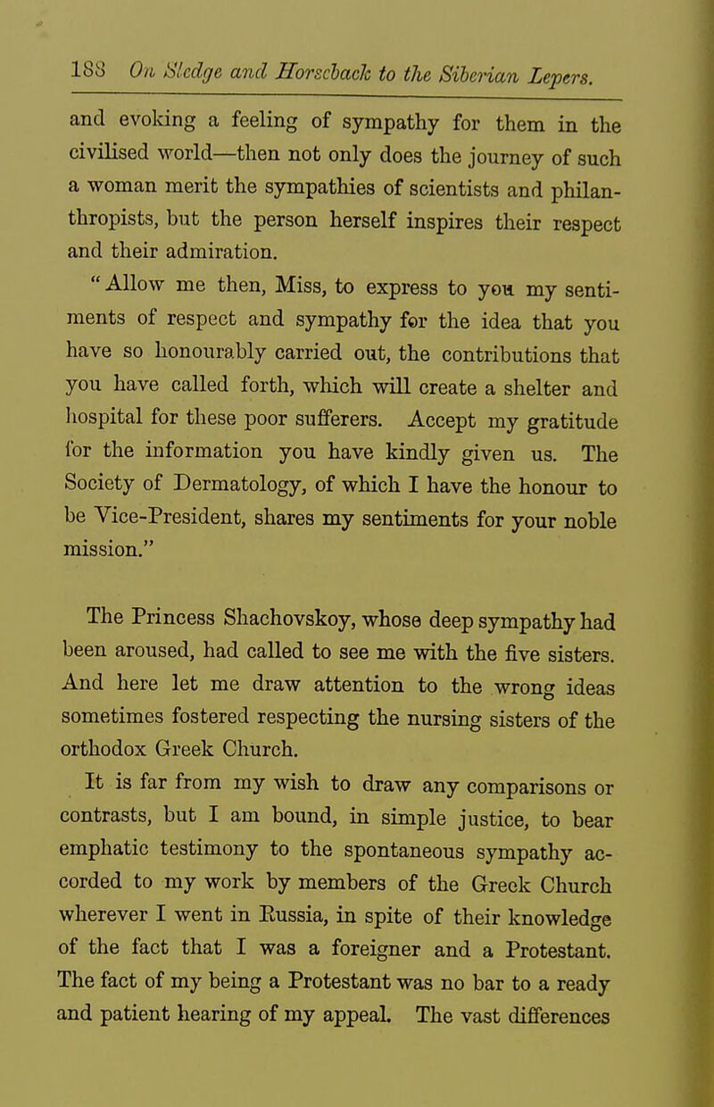 and evoking a feeling of sympathy for them in the civilised world—then not only does the journey of such a woman merit the sympathies of scientists and philan- thropists, but the person herself inspires their respect and their admiration.  Allow me then, Miss, to express to yon my senti- ments of respect and sympathy for the idea that you have so honourably carried out, the contributions that you have called forth, which will create a shelter and liospital for these poor sufferers. Accept my gratitude for the information you have kindly given us. The Society of Dermatology, of which I have the honour to be Vice-President, shares my sentiments for your noble mission. The Princess Shachovskoy, whose deep sympathy had been aroused, had called to see me with the five sisters. And here let me draw attention to the wrong ideas sometimes fostered respecting the nursing sisters of the orthodox Greek Church. It is far from my wish to draw any comparisons or contrasts, but I am bound, in simple justice, to bear emphatic testimony to the spontaneous sympathy ac- corded to my work by members of the Greek Church wherever I went in Eussia, in spite of their knowledge of the fact that I was a foreigner and a Protestant. The fact of my being a Protestant was no bar to a ready and patient hearing of my appeal. The vast differences