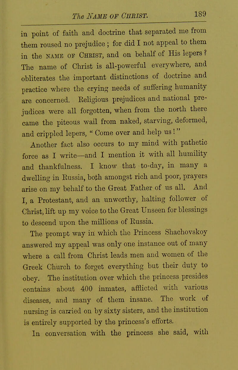 The Name of Christ. in point of faith and doctrine that separated me from them roused no prejudice ; for did I not appeal to them in the NAME OF Christ, and on behalf of His lepers ? The name of Christ is all-powerful everywhere, and obliterates the important distinctions of doctrine and practice where the crying needs of suffering humanity are concerned. Eeligious prejudices and national pre- judices were all forgotten, when from the no-rth there came the piteous wail from naked, starving, deformed, and crippled lepers,  Come over and help us!  Another fact also occurs to my mind with pathetic force as I write—and I mention it with all humility and thankfulness. I know that to-day, in many a dwelling in Russia, both amongst rich and poor, prayers arise on my behalf to the Great Father of us all. And I, a Protestant, and an unworthy, halting follower of Christ, lift up my voice to the Great Unseen for blessings to descend upon the millions of Russia. The prompt way in which the Princess Shachovskoy answered my appeal was only one instance out of many where a call from Christ leads men and women of the Greek Church to forget everything but their duty to obey. The institution over which the princess presides contains about 400 inmates, afflicted with various diseases, and many of them insane. The work of nursing is carxied on by sixty sisters, and the institution is entirely supported by the princess's efforts. In conversation with the princess she said, with