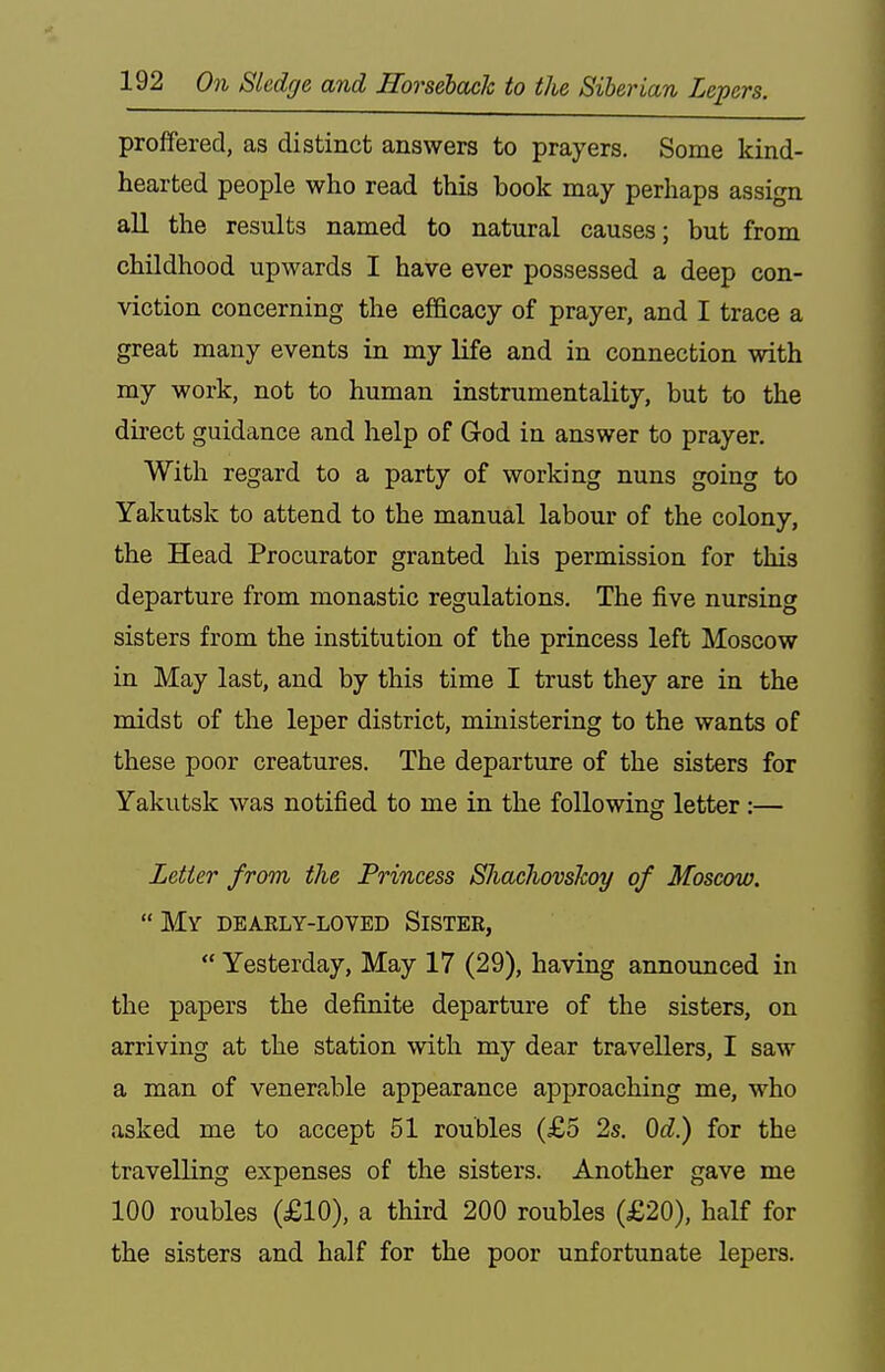 proffered, as distinct answers to prayers. Some kind- hearted people who read this book may perhaps assign all the results named to natural causes; but from childhood upwards I have ever possessed a deep con- viction concerning the efficacy of prayer, and I trace a great many events in my life and in connection with my work, not to human instrumentality, but to the direct guidance and help of God in answer to prayer. With regard to a party of working nuns going to Yakutsk to attend to the manual labour of the colony, the Head Procurator granted his permission for this departure from monastic regulations. The five nursing sisters from the institution of the princess left Moscow in May last, and by this time I trust they are in the midst of the leper district, ministering to the wants of these poor creatures. The departure of the sisters for Yakutsk was notified to me in the following letter:— Letter from the Princess ShachovsJcoy of Moscow. My dearly-loved Sistee,  Yesterday, May 17 (29), having announced in the papers the definite departure of the sisters, on arriving at the station with my dear travellers, I saw a man of venerable appearance approaching me, who asked me to accept 51 roubles (£5 2s. Od.) for the travelling expenses of the sisters. Another gave me 100 roubles (£10), a third 200 roubles (£20), half for the sisters and half for the poor unfortunate lepers.