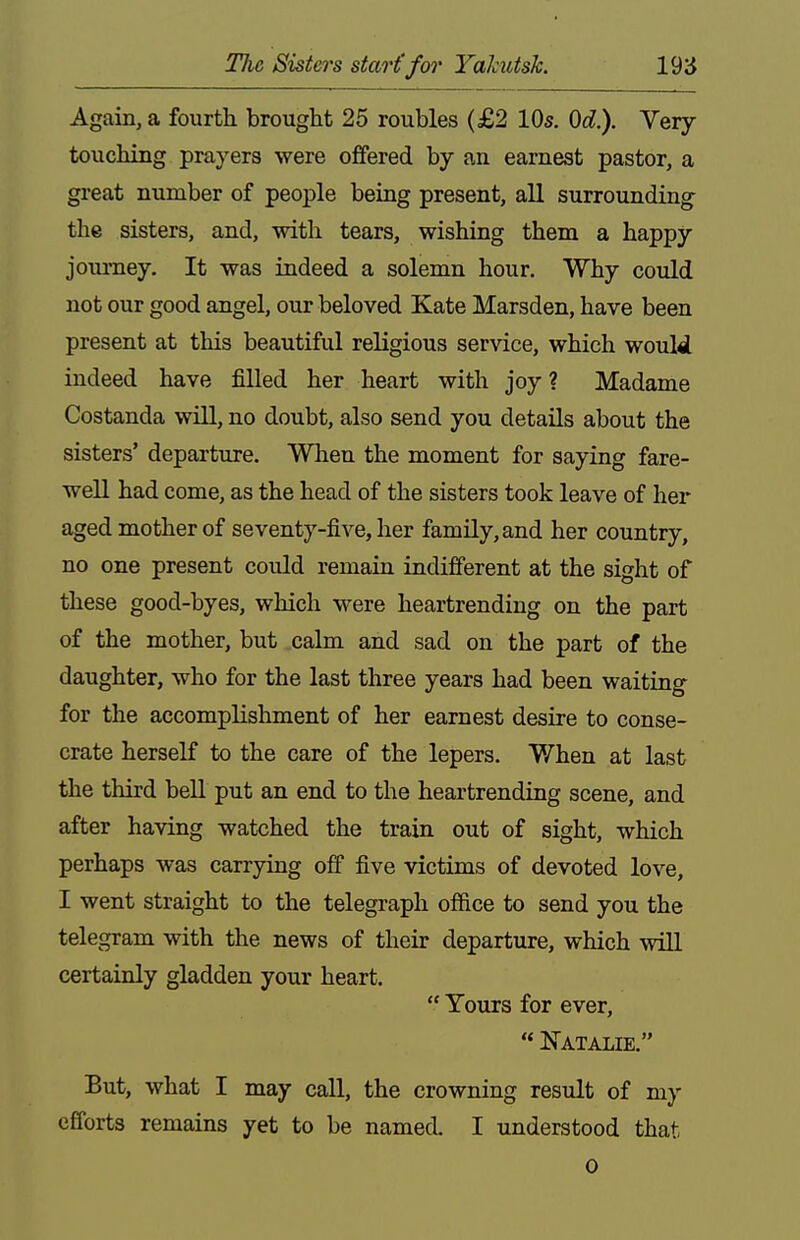 Again, a fourth brought 25 roubles (£2 lOs. Qd). Very- touching prayers were offered by an earnest pastor, a great number of people being present, all surrounding the sisters, and, with tears, wishing them a happy journey. It was indeed a solemn hour. Why could not our good angel, our beloved Kate Marsden, have been present at this beautiful religious service, which would indeed have filled her heart with joy ? Madame Costanda will, no doubt, also send you details about the sisters' departure. When the moment for saying fare- well had come, as the head of the sisters took leave of her aged mother of seventy-five, her family, and her country, no one present could remain indifferent at the sight of these good-byes, which were heartrending on the part of the mother, but calm and sad on the part of the daughter, who for the last three years had been waiting for the accomplishment of her earnest desire to conse- crate herself to the care of the lepers. When at last the third beU put an end to the heartrending scene, and after having watched the train out of sight, which perhaps was carrying off five victims of devoted love, I went straight to the telegraph office to send you the telegram with the news of their departure, which wiU certainly gladden your heart.  Yours for ever,  Natalie, But, what I may call, the crowning result of my efforts remains yet to be named. I understood that 0
