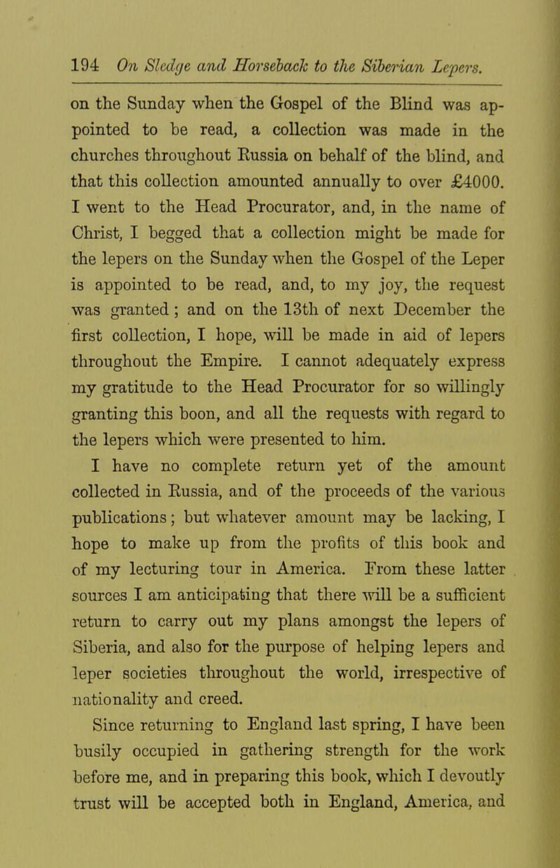 on the Sunday when the Gospel of the Blind was ap- pointed to be read, a collection was made in the churches throughout Russia on behalf of the blind, and that this collection amounted annually to over £4000. I went to the Head Procurator, and, in the name of Christ, I begged that a collection might be made for the lepers on the Sunday when the Gospel of the Leper is appointed to be read, and, to my joy, the request was granted; and on the 13th of next December the first collection, I hope, will be made in aid of lepers throughout the Empire, I cannot adequately express my gratitude to the Head Procurator for so willingly granting this boon, and all the requests with regard to the lepers which were presented to him. I have no complete return yet of the amount collected in Eussia, and of the proceeds of the various publications; but whatever amount may be lacking, I hope to make up from the profits of this book and of my lecturing tour in America, From these latter sources I am anticipating that there ■will be a sufiBcient return to carry out my plans amongst the lepers of Siberia, and also for the purpose of helping lepers and leper societies throughout the world, irrespective of nationality and creed. Since returning to England last spring, I have been busily occupied in gathering strength for the work before me, and in preparing this book, which I devoutly trust will be accepted both in England, America, and