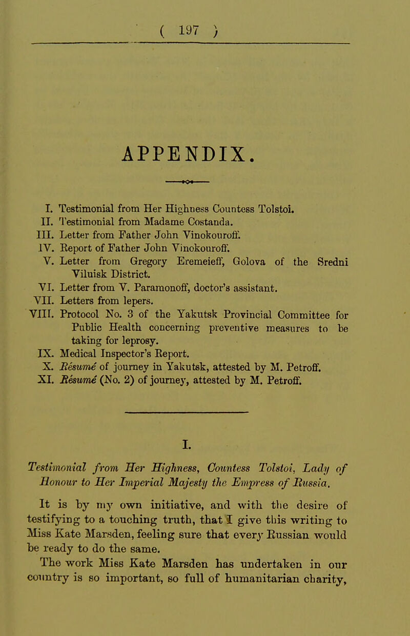 ( 1^7 ) APPENDIX. I. Testimonial from Her Highness Countess Tolstoi. II. Testimonial from Madame Costanda. III. Letter from Father John Vinokoiiroti. IV. Report of Father John Vinokourofl'. V. Letter from Gregory Eremeieff, Golova of the Sredni Viluisk District, VI. Letter from V. Pararaonofif, doctor's assistant. Vn. Letters from lepers. VIII. Protocol No. 3 of the Yakutsk Provincial Committee for Public Health concerning preventive measures to be taking for leprosy. IX. Medical Inspector's Eeport. X. BesuTne of journey in Yakutsk, attested by M. Petroflf. XI. Besume (No. 2) of journey, attested by M. Petroff. I. Testimonial from Her Highness, Countess Tolstoi, Lady of Honour to Her Imperial Majesty the Empress of Bussia, It is by my own initiative, and vk'ith the desire of testifying to a touching truth, that I give this writing to Miss Kate Marsden, feeling sure that every Eussian would be ready to do the same. The work Miss Kate Marsden has undertaken in our country is so important, so full of humanitarian charity,