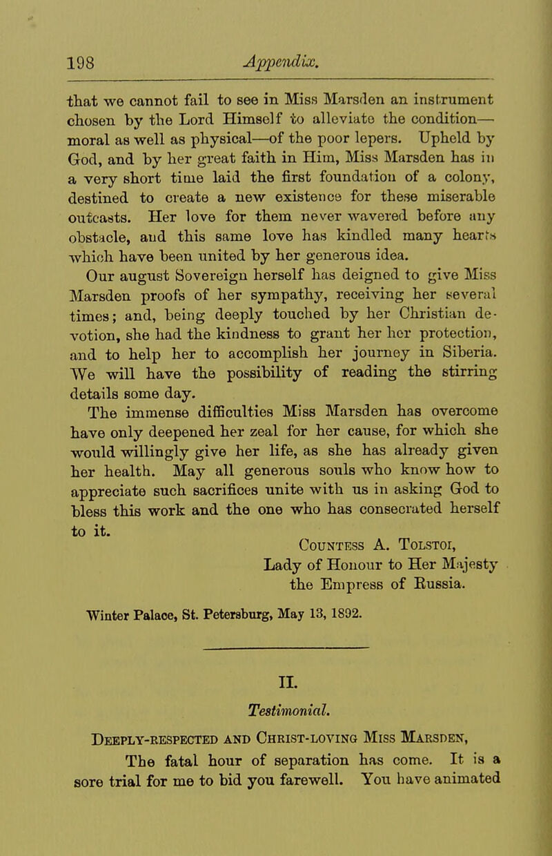 tliat we cannot fail to see in Miss Marsden an instrument chosen by the Lord Himself to alleviate the condition— moral as well as physical—of the poor lepers. Upheld by God, and by her great faith in Him, Miss Marsden has in a very short time laid the first foundation of a colony, destined to create a new existence for these miserable oufcaats. Her love for them never wavered before any obstacle, and this same love has kindled many hearfn which have been united by her generous idea. Our august Sovereign herself has deigned to give Miss Marsden proofs of her sympathy, receiving her yeveral times; and, being deeply touched by her Christian de- votion, she had the kindness to grant her her protection, and to help her to accomplish her journey in Siberia. We will have the possibility of reading the stirring details some day. The immense difficulties Miss Marsden has overcome have only deepened her zeal lor her cause, for which she would willingly give her life, as she has already given her health. May all generous souls who know how to appreciate such sacrifices unite with us in asking God to bless this work and the one who has consecrated herself to it. Countess A. Tolstoi, Lady of Honour to Her Majesty the Empress of Russia. Winter Palace, St. Petersburg, May 13,1892. II. Testimonial, Deeply-respected and Christ-loving Miss Marsden, The fatal hour of separation has come. It is a sore trial for me to bid you farewell. You have animated