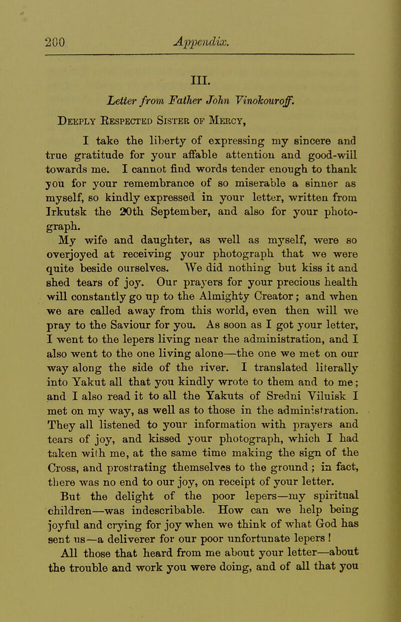 III. Letter from Father John Vinohouroff. Deeply Respected Sister of Mercy, I take the liberty of expressing my sincere and true gratitude for your aflfable attentiou and good-will towards me. I cannot find words tender enough to thank you for your remembrance of so miserable a sinner as myself, so kindly expressed in your letter, written from Irkutsk the 20th September, and also for your photo- graph. My wife and daughter, as well as myself, were so overjoyed at receiving your photograph that we were quite beside ourselves. We did nothing but kiss it and shed tears of joy. Our prayers for your precious health will constantly go up to the Almighty Creator; and when we are called away from this world, even then will we pray to the Saviour for you. As soon as I got your letter, I went to the lepers living near the administration, and I also went to the one living alone—the one we met on our way along the side of the liver. I translated literally into Yakut all that you kindly wrote to them and to me; and I also read it to all the Yakuts of Sredni Viluisk I met on my way, as well as to those in the ad min^lst ration. They all listened to your information with prayers and tears of joy, and kissed your photograph, which I had taken wilh me, at the same time making the sign of the Cross, and prostrating themselves to the ground; in fact, there was no end to our joy, on receipt of your letter. But the delight of the poor lepers—my spiritual children—was indescribable. How can we help being joyful and crying for joy when we think of what God has sent us—a deliverer for our poor unfortunate lepers ! All those that heard from me about your letter—about the trouble and work you were doing, and of all that you