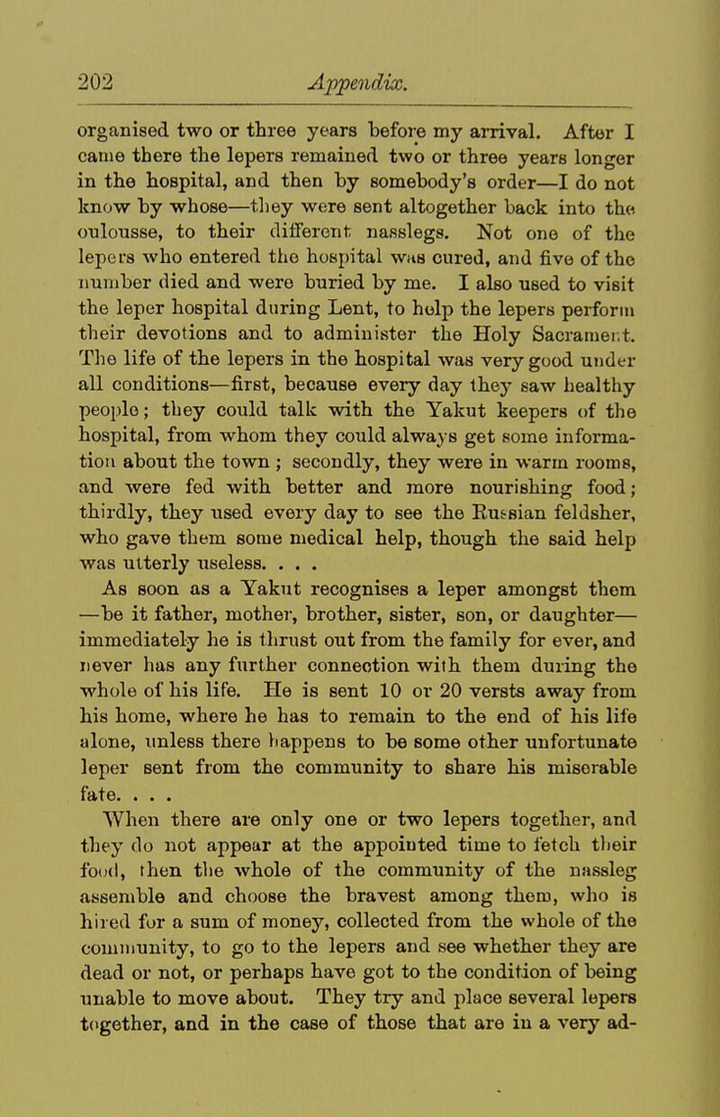 organised two or three years before my arrival. After I cauie there the lepers remained two or three years longer in the hospital, and then by somebody's order—I do not know by whose—tliey were sent altogether back into the oulousse, to their different nasslegs. Not one of the lepers who entered the hospital whs cured, and five of the number died and were buried by me. I also used to visit the leper hospital during Lent, to help the lepers perform their devotions and to administer the Holy Sacrament. The life of the lepers in the hospital was very good under all conditions—first, because every day they saw healthy people; they could talk with the Yakut keepers of the hospital, from whom they could always get some informa- tion about the town ; secondly, they were in warm rooms, and were fed with better and more nourishing food; thirdly, they used every day to see the Eu^sian feldsher, who gave them some medical help, though the said help was utterly useless. . . . As soon as a Yakut recognises a leper amongst them —be it father, mothei-, brother, sister, son, or daughter— immediately he is thrust out from the family for ever, and never has any further connection with them during the whole of his life. He is sent 10 or 20 versts away from his home, where he has to remain to the end of his life alone, unless there liappens to be some other unfortunate leper sent from the community to share his miserable fate. . . . When there are only one or two lepers together, and they do not appear at the appointed time to fetch their fo(j(l, then the whole of the community of the nassleg assemble and choose the bravest among them, who is hired for a sum of money, collected from the whole of the community, to go to the lepers and see whether they are dead or not, or perhaps have got to the condition of being unable to move about. They try and jilace several lepers together, and in the case of those that are in a very ad-