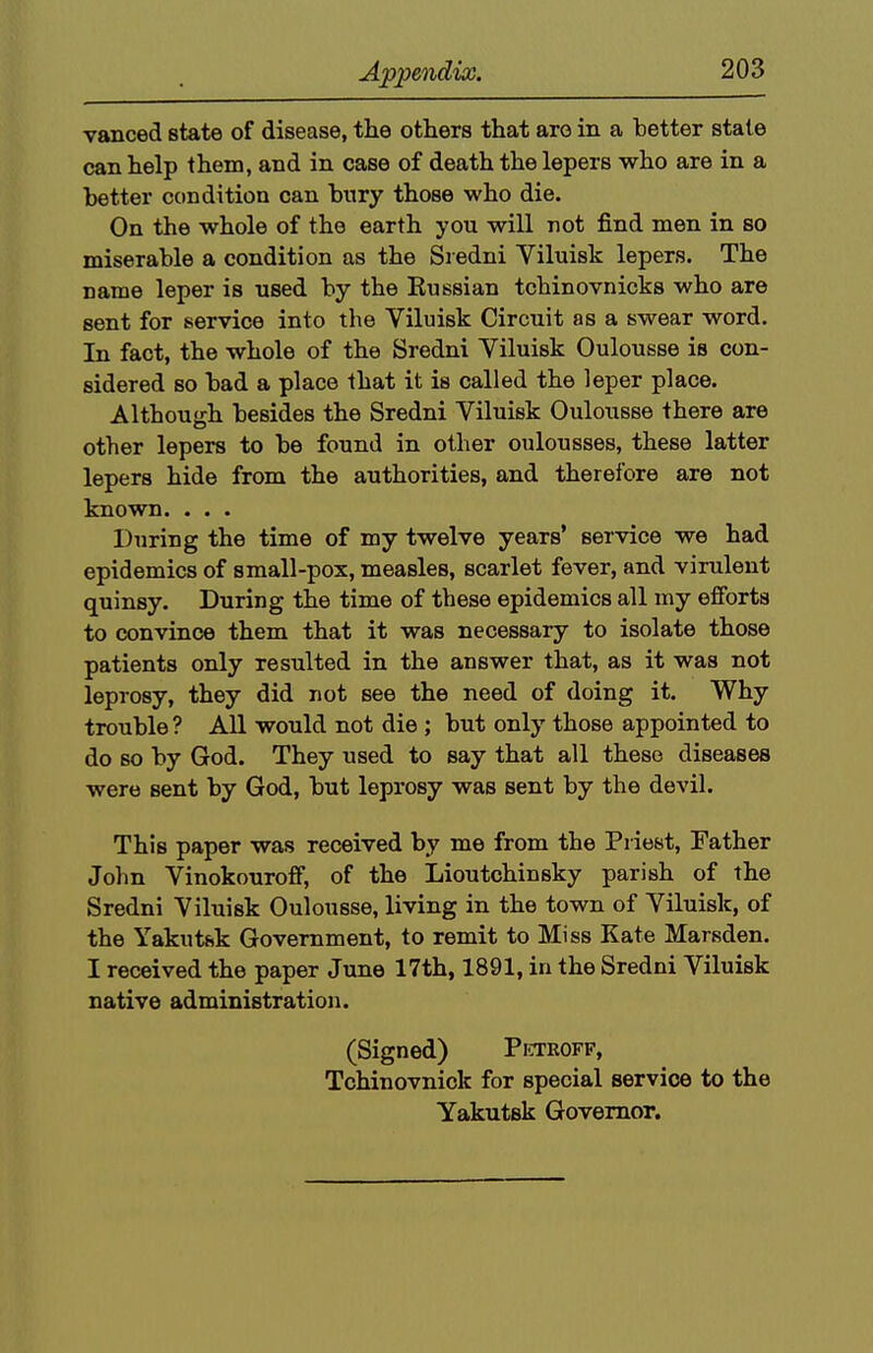 vanced state of disease, the others that are in a better state can help them, and in case of death the lepers who are in a better condition can bury those who die. On the whole of the earth you will not find men in so miserable a condition as the Si edni Viluisk lepers. The name leper is used by the Kussian tchinovnicks who are sent for service into the Viluisk Circuit as a swear word. In fact, the whole of the Sredni Viluisk Oulousse is con- sidered so bad a place that it is called the leper place. Although besides the Sredni Viluisk Oulousse there are other lepers to be found in other oulousses, these latter lepers hide from the authorities, and therefore are not known. . . . During the time of my twelve years' service we had epidemics of small-pox, measles, scarlet fever, and virulent quinsy. During the time of these epidemics all my efforts to convince them that it was necessary to isolate those patients only resulted in the answer that, as it was not leprosy, they did not see the need of doing it. Why trouble? All would not die ; but only those appointed to do BO by God. They used to say that all these diseases were sent by God, but leprosy was sent by the devil. This paper was received by me from the Priest, Father Jolm Vinokourofif, of the Lioutchinsky parish of the Sredni Viluisk Oulousse, living in the town of Viluisk, of the Yakutsk Government, to remit to Miss Kate Marsden. I received the paper June 17th, 1891, in the Sredni Viluisk native administration. (Signed) Pctroff, Tchinovnick for special service to the Yakutsk Governor.