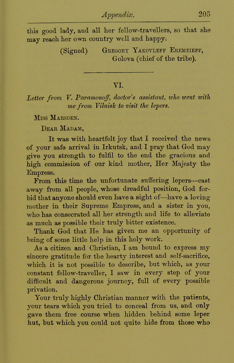 this good lady, and all her fellow-travellers, so that she may reach her own country well and happy. (Signed) Gbegcry Yakovleff Ereimeieff, Golova (chief of the tribe). VI. Letter from V. Paramonoff, doctor's assistant, toho went with me from Viluish to visit the lepers. Miss Marsden. Dear Madam, It was with heartfelt joy that I received the news of your safe arrival in Irkutsk, and I pray that God may give you strength to fulfil to the end the gracious and high commission of our kind mother, Her Majesty the Empress. From this time the unfortunate suffering lepers—cast away from all people, whose dreadful position, God for- bid that anyone should even have a sight of—have a loving mother in their Supreme Empress, and a sister in you, who has consecrated all her strength and life to alleviate as much as possible their truly bitter existence. Thank God that He has given me an opportunity of being of some little help in this holy work. As a citizen and Christian, I am bound to express my sincere gratitude for the hearty interest and self-sacrifice, which it is not possible to describe, but which, as your constant fellow-traveller, I saw in every step of your difficult and dangerous journey, full of every possible privation. Your truly highly Christian manner with the patients, your tears which you tried to conceal from us, and only gave them free course when hidden behind some leper hut, but which you could not quite hide from those who