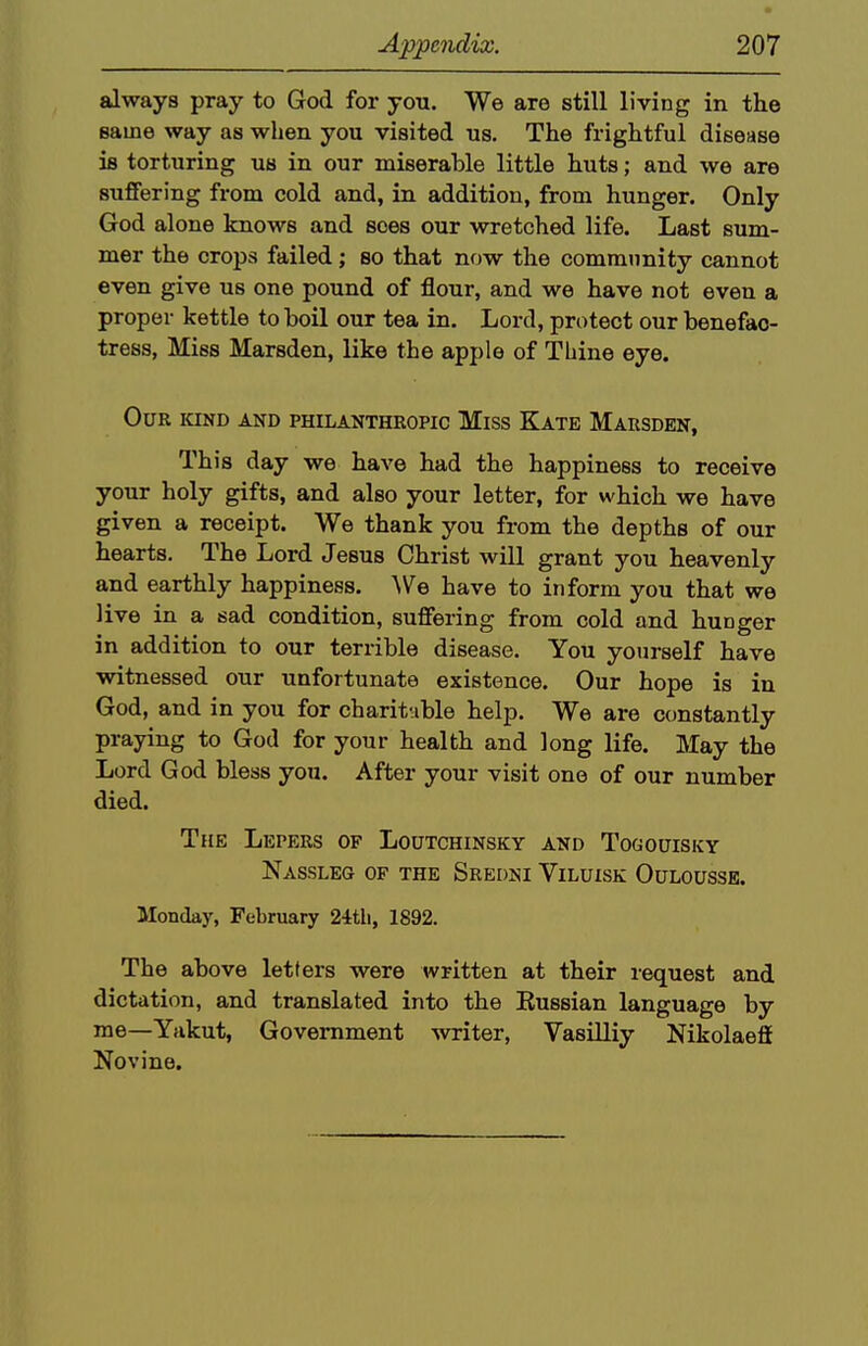 always pray to God for you. We are still living in the same way as when you visited us. The frightful disease is torturing us in our miserable little huts; and we are suffering from cold and, in addition, from hunger. Only God alone knows and sees our wretched life. Last sum- mer the crops failed; so that now the community cannot even give us one pound of flour, and we have not even a proper kettle to boil our tea in. Lord, protect our benefac- tress, Miss Marsden, like the apple of Thine eye. Our kind and philanthropic Miss Kate Marsdkn, This day we have had the happiness to receive your holy gifts, and also your letter, for which we have given a receipt. We thank you from the depths of our hearts. The Lord Jesus Christ will grant you heavenly and earthly happiness. ^Ve have to inform you that we live in a sad condition, suffering from cold and hunger in addition to our terrible disease. You yourself have witnessed our unfortunate existence. Our hope is in God, and in you for charituble help. We are constantly praying to God for your health and long life. May the Lord God bless you. After your visit one of our number died. The Lepers of Loutchinsky and Togouisky Nassleg of the Sredw Viluisk Oulousse. Monday, February 24tli, 1892. The above letters were written at their request and dictation, and translated into the Eussian language by me—Yakut, Government writer, Vasilliy Nikolaefi Novine.