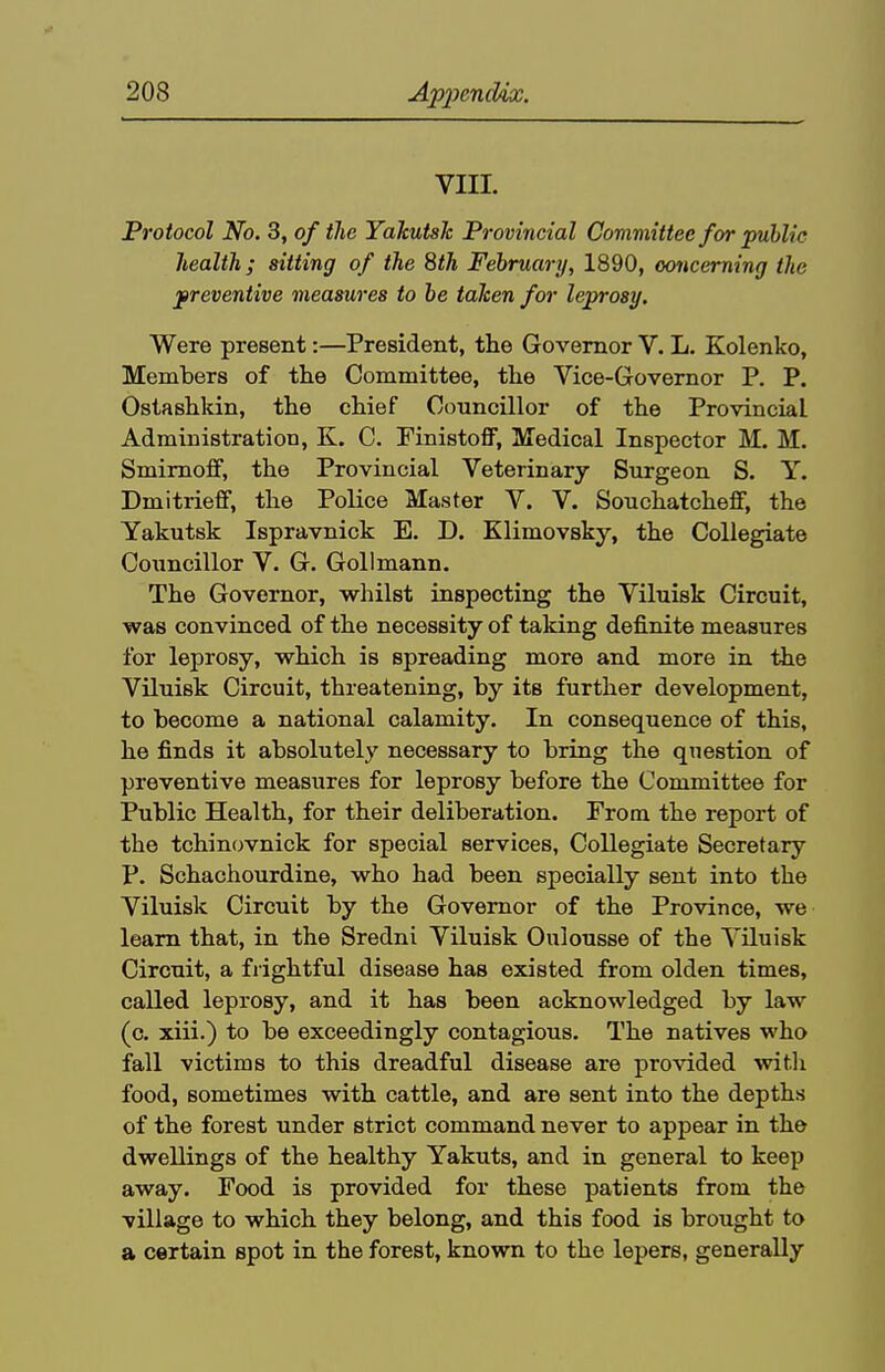 VIII. Protocol No. 3, of the Yakutsk Provincial Committee for public health; sitting of the 8th February, 1890, concerning the preventive measures to he taken for leprosy. Were present:—President, the Governor V. L. Kolenko, Members of the Committee, the Vice-Governor P. P. Ostashldn, the chief Councillor of the Provincial Administration, K. C. Finistoff, Medical Inspector M. M. Smirnoff, the Provincial Veterinary Surgeon S. Y. Dmitrieff, the Police Master V. V. SouchatchejGF, the Yakutsk Ispravnick E. D. Klimovsky, the Collegiate Councillor V. G. Gollmann. The Governor, whilst inspecting the Viluisk Circuit, was convinced of the necessity of taking definite measures for leprosy, which is spreading more and more in the Viluisk Circuit, threatening, by its further development, to become a national calamity. In consequence of this, he finds it absolutely necessary to bring the question of preventive measures for leprosy before the Committee for Public Health, for their deliberation. From the report of the tchinovnick for special services, Collegiate Secretary P. Schachourdine, who had been specially sent into the Viluisk Circuit by the Governor of the Province, we learn that, in the Sredni Viluisk Oulousse of the Viluisk Circuit, a frightful disease has existed from olden times, called leprosy, and it has been acknowledged by law (c. xiii.) to be exceedingly contagious. The natives who fall victims to this dreadful disease are provided witli food, sometimes with cattle, and are sent into the depths of the forest under strict command never to appear in the dwellings of the healthy Yakuts, and in general to keep away. Food is provided for these patients from the village to which they belong, and this food is brought to a certain spot in the forest, known to the lepers, generally