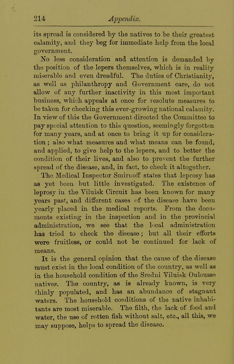 its spread is considered hj the natives to be their greatest calamity, and they beg for immediate help from the local government. No less consideration and attention is demanded by the position of the lepers themselves, which is in reality miserable and even dreadful. The duties of Christianity, as well as philanthropy and Government care, do not allow of any further inactivity in this most important business, whioh appeals at once for resolute measures to betaken for checking this ever-growing national calamity. In view of this the Government directed the Committee to pay special attention to this question, seemingly forgotten for many years, and at once to bring it up for considera- tion ; also what measures and what means can be found, and applied, to give help to the lepers, and to better the condition of their lives, and also to prevent the further spread of the disease, and, in fact, to check it altogether. The Medical Inspector Smimolf states that leprosy has as yet been but little investigated. The existence of leprosy in the Viluisk Circuit has been known for many years past, and different cases of the disease have been yearly placed in the medical reports. From the docu- ments existing in the inspection and in the provincial administration, we see that the local administration has tried to check the disease; but all their efforts were fruitless, or could not be continued for lack of means. It is the general opinion that the cause of the disease must exist in the local condition of the country, as well as in the household condition of the Sredui Viluisk Oulousso natives. The country, as is already known, is very thinly populated, and has an abundance of stagnant waters. The household conditions of the native inhabi- tants are most miserable. The filth, the lack of food and water, the use of rotten fish without salt, etc., all this, we may suppose, helps to spread the disease.