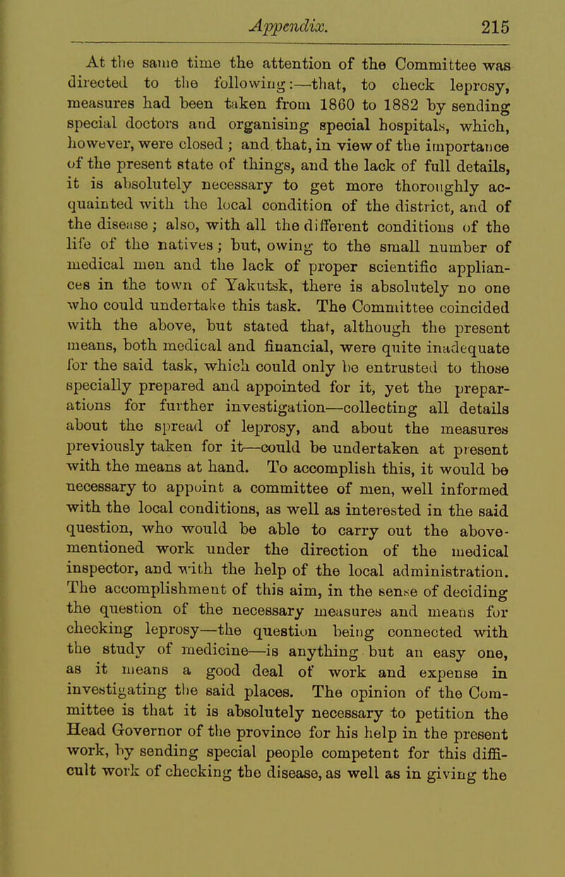 At the same time the attention of the Committee was directed to the following:—that, to check leprosy, measures had been taken from 1860 to 1882 by sending special doctors and organising special hospitals, which, liowever, were closed ; and that, in view of the importance of the present state of things, and the lack of full details, it is absolutely necessary to get more thoroughly ac- quainted with the local conditioa of the district, and of the disease; also, with all thedifierent conditions of the life of the natives; but, owing to the small number of medical men and the lack of proper scientific applian- ces in the town of Yakutsk, there is absolutely no one who could undertake this task. The Committee coincided with the above, but stated that, although the present means, both medical and financial, were quite inadequate for the said task, which could only be entrusted to those specially prepared and appointed for it, yet the prepar- ations for further investigation—collecting all details about the spread of leprosy, and about the measures previously taken for it—could be undertaken at present with the means at hand. To accomplish this, it would be necessary to appoint a committee of men, well informed with the local conditions, as well as interested in the said question, who would be able to carry out the above- mentioned work under the direction of the medical inspector, and ^-ith the help of the local administration. The accomplishment of this aim, in the sen.se of deciding the question of the necessary measures and means for checking leprosy—the question being connected with the study of medicine—is anything but an easy one, as it means a good deal of work and expense in investigating the said places. The opinion of the Com- mittee is that it is absolutely necessary to petition the Head Governor of tlie province for his help in the present work, by sending special people competent for this diffi- cult work of checking the disease, as well as in giving the