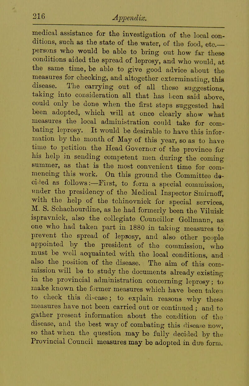 medical assistance for the investigation of the local con- ditions, such as the state of the water, of the food, etc.— persons who would be able to bring out how far those conditions aided the spread of leprosy, and who would, at the same time, be able to give good advice about the measures for checking, and altogether exterminating, this disease. ^ The cariying out of all these suggestions, taking into consideration all that has been said above, could only be done whon the first steps suggested had been adopted, which will at once clearly show what measures the local admiuititration could take for com- bating leprosy. It would be desirable to have this infor- mation by the month of May of this year, so as to have time to petition the Head Governor of the province for his help in sending competent men during the coming summer, as that is the most convenient time for com- mencing this work. On this ground the Committee da- ci.led as follows:—First, to furm a special commission, under the presidency of the Medical Inspector Smirnoff, Mdth the help of the tchinovnick for special services, M. S. Schachourdine, as he had formerly been the Viluisk ispravnick, also the collegiate Councillor Gollmann, as one who had taken part in 1880 in taking measures to prevent the spread of lepsosy, and also other people appointed by the president of the commission, who must be well acquainted with the local conditions, and also the position of the disease. The aim of this com- mission will be to study the documents abeady existing in the provincial administration concerning leprosy; to make known the foimer measures which have been taken to check this disease; to explain reasons why these measures have not been carried out or continued; and to gather present information about the condition of the disease, and the best way of combating this disease now, BO that when the question may be fully decided by the Provincial Council measures may be adopted in due form.