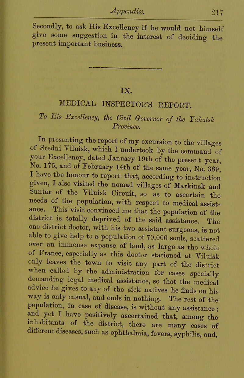 Secondly, to ask His Excellency if he would not himself give some suggestion in the interest of deciding the present important business. IX. MEDICAL INSPECTOR'S EEPOI?T. To His Excellency, tie Civil Governor of the Tahitsh Province. In presenting the report of my excursion to the villages of Sredni Viluisk, which I undertook by the command^of your Excellency, dated January 19th of the present year. No. 175, and of February 14th of the same year, No. 389^ I have the honour to report that, according to instruction given, I also visited the nomad villages of Markinsk and Suntar of the Viluibk Circuit, so as to ascertain the needs of the population, with respect to medical assist- ance. This visit convinced me that the population of tlie district is totally deprived of the said assistance. The one district doctor, with his two assistant surgeons, is not able to give help to a population of 70,000 s(;uls, scattered over an immense expanse of land, as large as the whole of France, especially as this doot.-r stationed at Viluisk only leaves the town to visit any part of the district when called by the administration for cases specially demanding legal medical assistance, so that the medical advice he gives to any of the sick natives he finds on hi« way is only casual, and ends in nothing. The rust of the population, in case of disease, is without any assistance; and yet I have positively ascertained that, among the inh.bitants of the district, there are many cases of different diseases, such as ophthalmia, fevej s, syphilis, and,