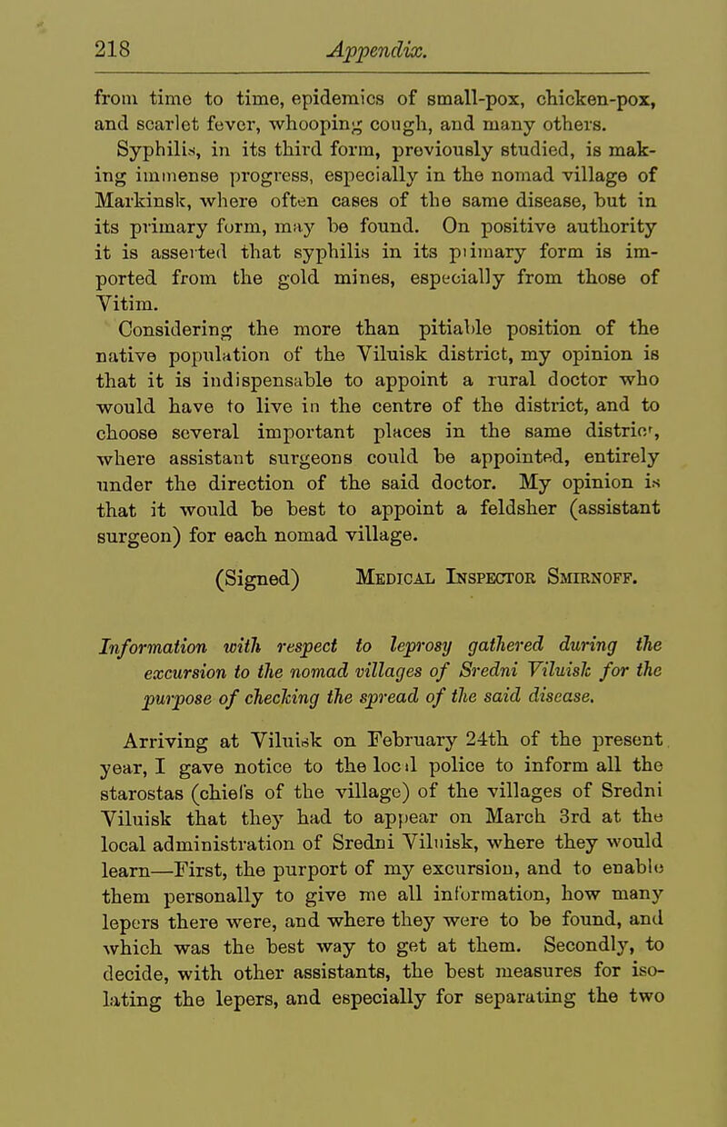 from time to time, epidemics of small-pox, chicken-pox, and scarlet fever, whooping cough, and many others. Syphilids, in its third form, previously studied, is mak- ing immense progress, especially in the nomad village of Markinsk, where often cases of the same disease, but in its primary form, may be found. On positive authority it is asserted that syphilis in its piimary form is im- ported from the gold mines, especially from those of Vitim. Considering the more than pitiable position of the native population of the Viluisk district, my opinion is that it is indispensable to appoint a rural doctor who would have to live in the centre of the distiict, and to choose several important places in the same distric, where assistant surgeons could be appointed, entirely under the direction of the said doctor. My opinion is that it would be best to appoint a feldsher (assistant surgeon) for each nomad village. (Signed) Medical Inspector Smirnoff. Information with respect to leprosy gathered during the excursion to the nomad villages of Sredni Viluisk for the purpose of checking the spread of the said disease. Arriving at Yilui^k on February 24th of the present year, I gave notice to the loc il police to inform all the starostas (chiefs of the village) of the villages of Sredni Yiluisk that they had to appear on March 3rd at the local administration of Sredni Viluisk, where they would learn—First, the purport of my excursion, and to enable them personally to give me all information, how many lepers there were, and where they were to be found, and which was the best way to get at them. Secondly, to decide, with other assistants, the best measures for iso- lating the lepers, and especially for separating the two