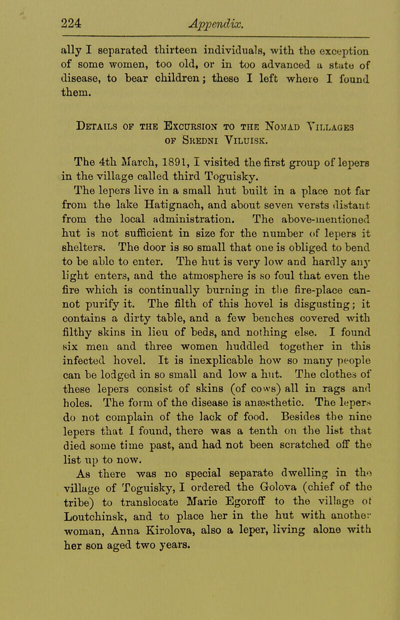 ally I separated tliirteen individuals, with the excfcfj)tion of some women, too old, or in too advanced a state of disease, to bear children; these I left where I found them. Details of the Excursion to the Nomad Tillages OF Skedni Viluisk. The 4th March, 1891,1 visited the first group of lepers in the village called third Toguisky. The lepers live in a small hut built in a place not far from the lake Hatignach, and about seven versts distant from the local administration. The above-mentioned hut is not sufficient in size for the number of lepers it shelters. The door is so small that one is obliged to bend to be able to enter. The hut is very low and hardly any light enters, and the atmosphere is so foul that even the fire which is continually burning in tl)e fire-place can- not purify it. The filth of this hovel is disgusting; it contains a dirty table, and a few benches covered with filthy skins in lieu of beds, and nothing else. I found 8ix men and three women huddled together in this infected hovel. It is inexplicable how so many people can be lodged in so small and low a hut. The clothes of these lepers consist of skins (of cows) all in rags and holes. The form of the disease is anjBsthetic. The lepers do not complain of the lack of food. Besides the nine lepers that 1 found, there was a tenth on the list that died some time past, and had not been scratched off the list up to now. As there was no special separate dwelling in tho village of Toguisky, I ordered the Golova (chief of the tribe) to translocate Marie Egoroff to the village ot Loutchinsk, and to place her in the hut with another woman, Anna Kirolova, also a leper, living alone with her son aged two years.