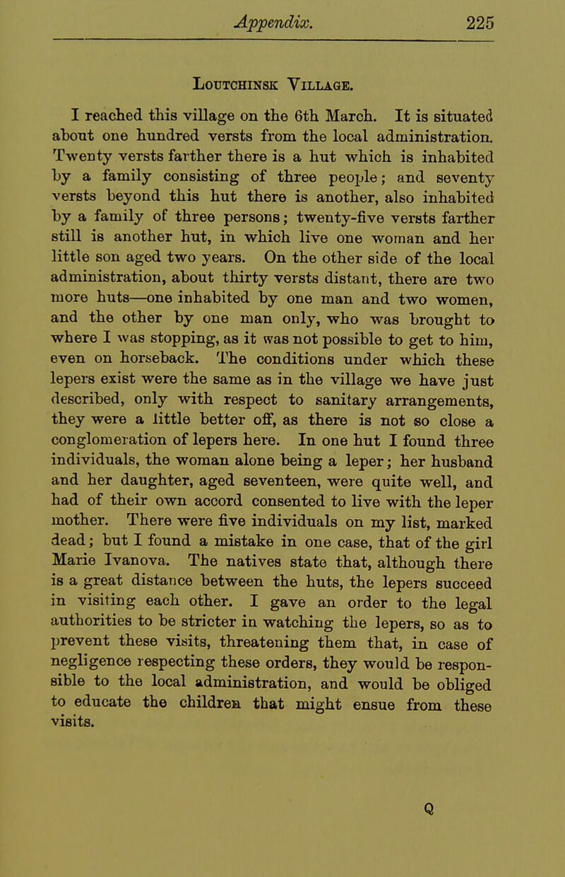 LouTCHiNSK Village. I reached this village on the 6th March, It is situated ahont one hundred versts from the local administration. Twenty versts farther there is a hut which is inhabited by a family consisting of three people; and seventy versts beyond this hut there is another, also inhabited by a family of three persons; twenty-five versts farther still is another hut, in which live one woman and her little son aged two years. On the other side of the local administration, about thirty versts distant, there are two more huts—one inhabited by one man and two women, and the other by one man only, who was brought to where I was stopping, as it was not possible to get to him, even on horseback. The conditions under which these lepers exist were the same as in the village we have just described, only with respect to sanitary arrangements, they were a little better off, as there is not so close a conglomeration of lepers here. In one hut I found three individuals, the woman alone being a leper; her husband and her daughter, aged seventeen, were quite well, and had of their own accord consented to live with the leper mother. There were five individuals on my list, marked dead; but I found a mistake in one case, that of the girl Marie Ivanova. The natives state that, although there is a great distance between the huts, the lepers succeed in visiting each other. I gave an order to the legal authorities to be stricter in watching the lepers, so as to prevent these visits, threatening them that, in case of negligence respecting these orders, they would be respon- sible to the local administration, and would be obliged to educate the children that might ensue from these visits. Q